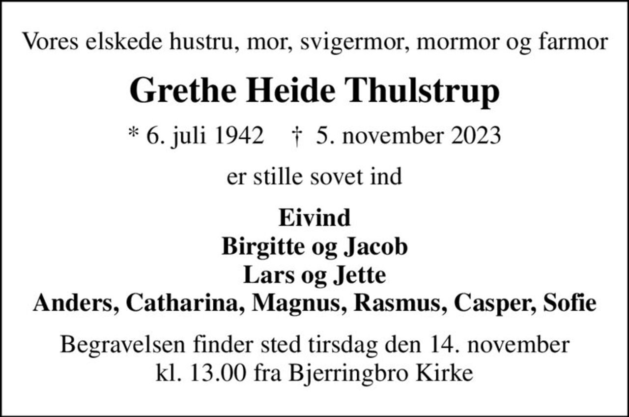 Vores elskede hustru, mor, svigermor, mormor og farmor
Grethe Heide Thulstrup
* 6. juli 1942    ✝ 5. november 2023
er stille sovet ind
Eivind Birgitte og Jacob Lars og Jette Anders, Catharina, Magnus, Rasmus, Casper, Sofie
Begravelsen finder sted tirsdag den 14. november kl. 13.00 fra Bjerringbro Kirke