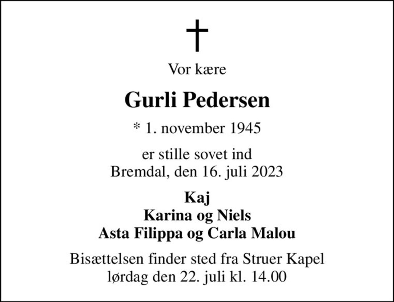 Vor kære
Gurli Pedersen
* 1. november 1945
er stille sovet ind Bremdal, den 16. juli 2023
Kaj Karina og Niels Asta Filippa og Carla Malou
Bisættelsen finder sted fra Struer Kapel  lørdag den 22. juli kl. 14.00