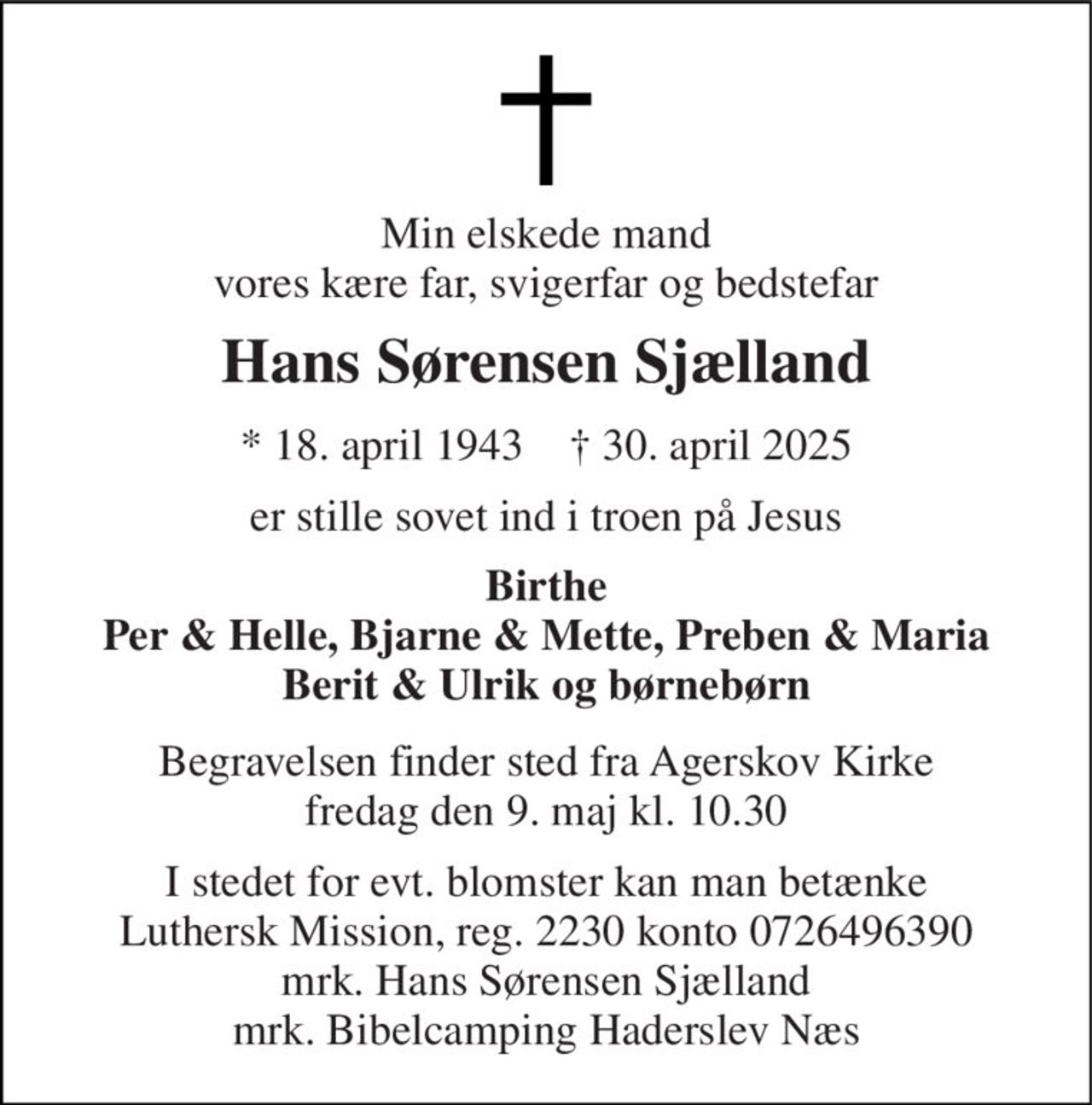 Min elskede mand vores kære far, svigerfar og bedstefar 
Hans Sørensen Sjælland 
* 18. april 1943    † 30. april 2025 
er stille sovet ind i troen på Jesus 
Birthe Per & Helle, Bjarne & Mette, Preben & Maria Berit & Ulrik og børnebørn 
Begravelsen finder sted fra Agerskov Kirke fredag den 9. maj kl. 10.30 
I stedet for evt. blomster kan man betænke Luthersk Mission, reg. 2230 konto 0726496390 mrk. Hans Sørensen Sjælland mrk. Bibelcamping Haderslev Næs