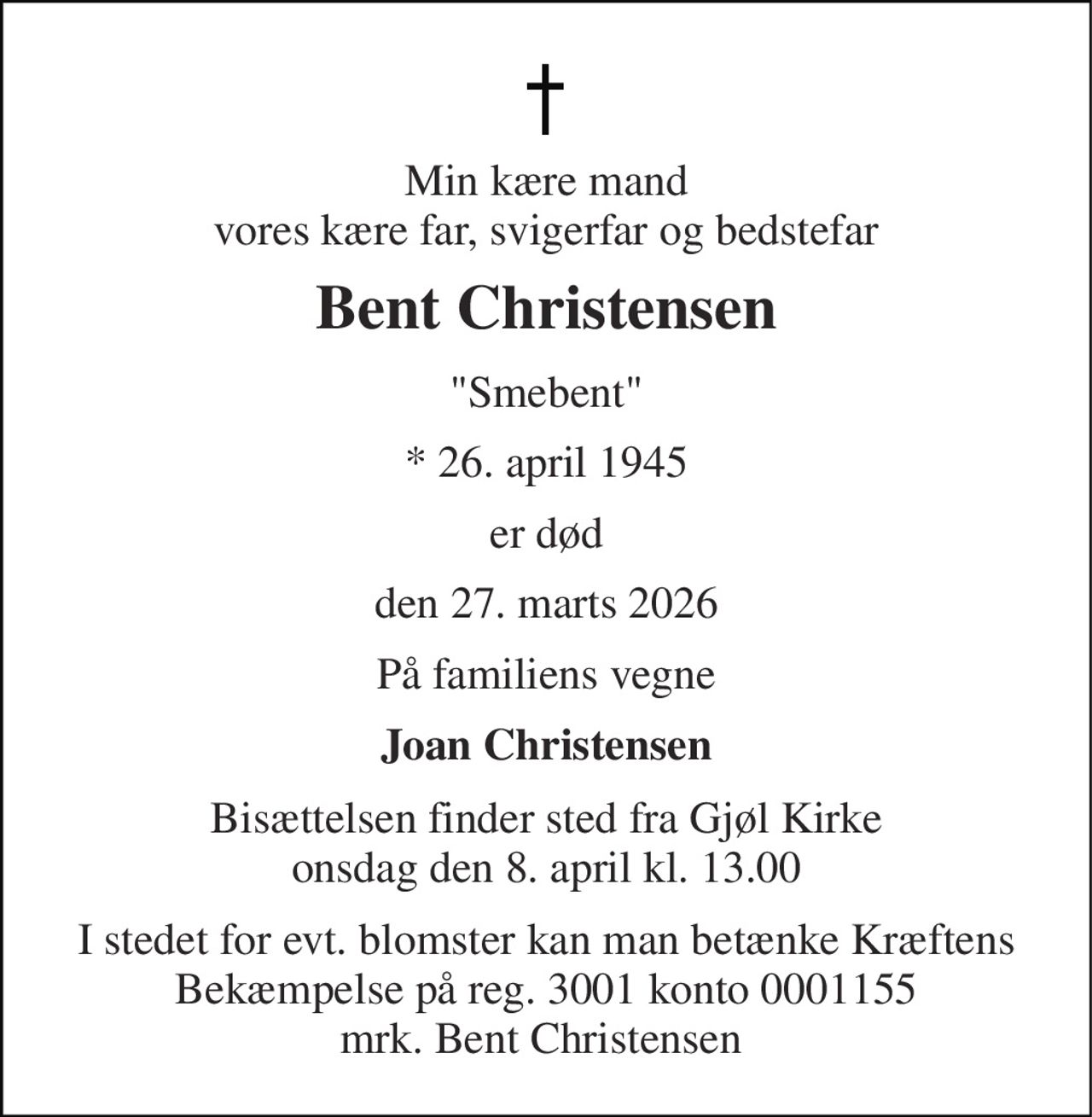 Min kære mand vores kære far, svigerfar og bedstefar 
Bent Christensen 
"Smebent" 
*​​ 26. april 1945 
er død 
den 27. marts 2026 
På familiens vegne 
Joan Christensen 
Bisættelsen finder sted fra Gjøl Kirke onsdag den 8. april kl. 13.00 
I stedet for evt. blomster kan man betænke Kræftens Bekæmpelse på reg. 3001 konto 0001155 mrk. Bent Christensen