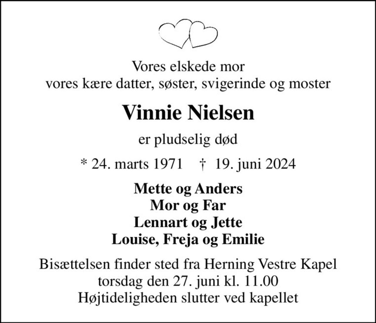 Vores elskede mor vores kære datter, søster, svigerinde og moster
Vinnie Nielsen
er pludselig død
* 24. marts 1971    ✝ 19. juni 2024
Mette og Anders Mor og Far Lennart og Jette Louise, Freja og Emilie
Bisættelsen finder sted fra Herning Vestre Kapel  torsdag den 27. juni kl. 11.00  Højtideligheden slutter ved kapellet