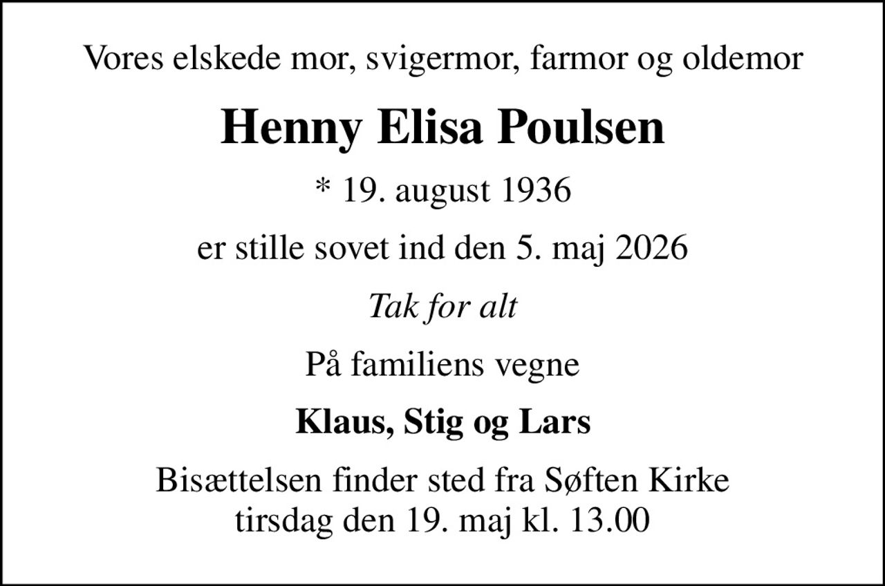 Vores elskede mor, svigermor, farmor og oldemor
Henny Elisa Poulsen
* 19. august 1936
er stille sovet ind den 5. maj 2026
Tak for alt
På familiens vegne
Klaus, Stig og Lars
Bisættelsen finder sted fra Søften Kirke  tirsdag den 19. maj kl. 13.00