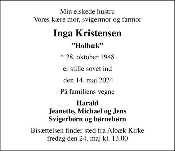 Min elskede hustru Vores kære mor, svigermor og farmor
Inga Kristensen
Holbæk
* 28. oktober 1948
er stille sovet ind
 den 14. maj 2024
På familiens vegne
Harald Jeanette, Michael og Jens Svigerbørn og børnebørn
Bisættelsen finder sted fra Albæk Kirke  fredag den 24. maj kl. 13.00