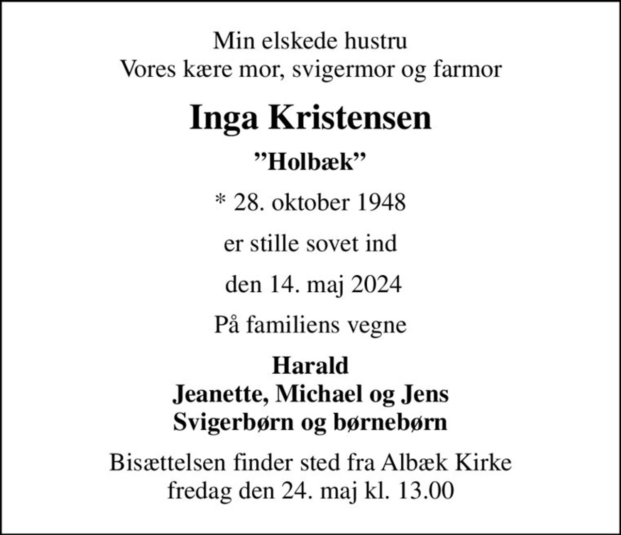 Min elskede hustru Vores kære mor, svigermor og farmor
Inga Kristensen
Holbæk
* 28. oktober 1948
er stille sovet ind
 den 14. maj 2024
På familiens vegne
Harald Jeanette, Michael og Jens Svigerbørn og børnebørn
Bisættelsen finder sted fra Albæk Kirke  fredag den 24. maj kl. 13.00