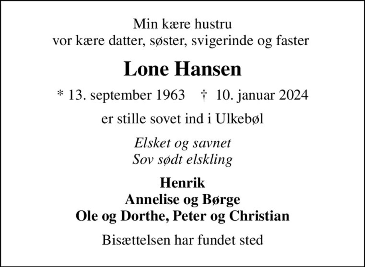 Min kære hustru vor kære datter, søster, svigerinde og faster 
Lone Hansen
* 13. september 1963    ✝ 10. januar 2024
er stille sovet ind i Ulkebøl
Elsket og savnet Sov sødt elskling
Henrik Annelise og Børge Ole og Dorthe, Peter og Christian
Bisættelsen har fundet sted