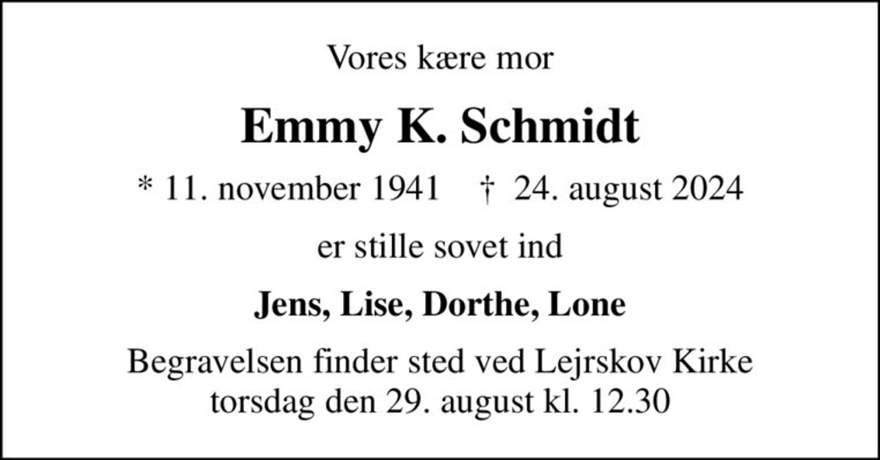 Vores kære mor
Emmy K. Schmidt
* 11. november 1941    ✝ 24. august 2024
er stille sovet ind
Jens, Lise, Dorthe, Lone
Begravelsen finder sted ved Lejrskov Kirke  torsdag den 29. august kl. 12.30