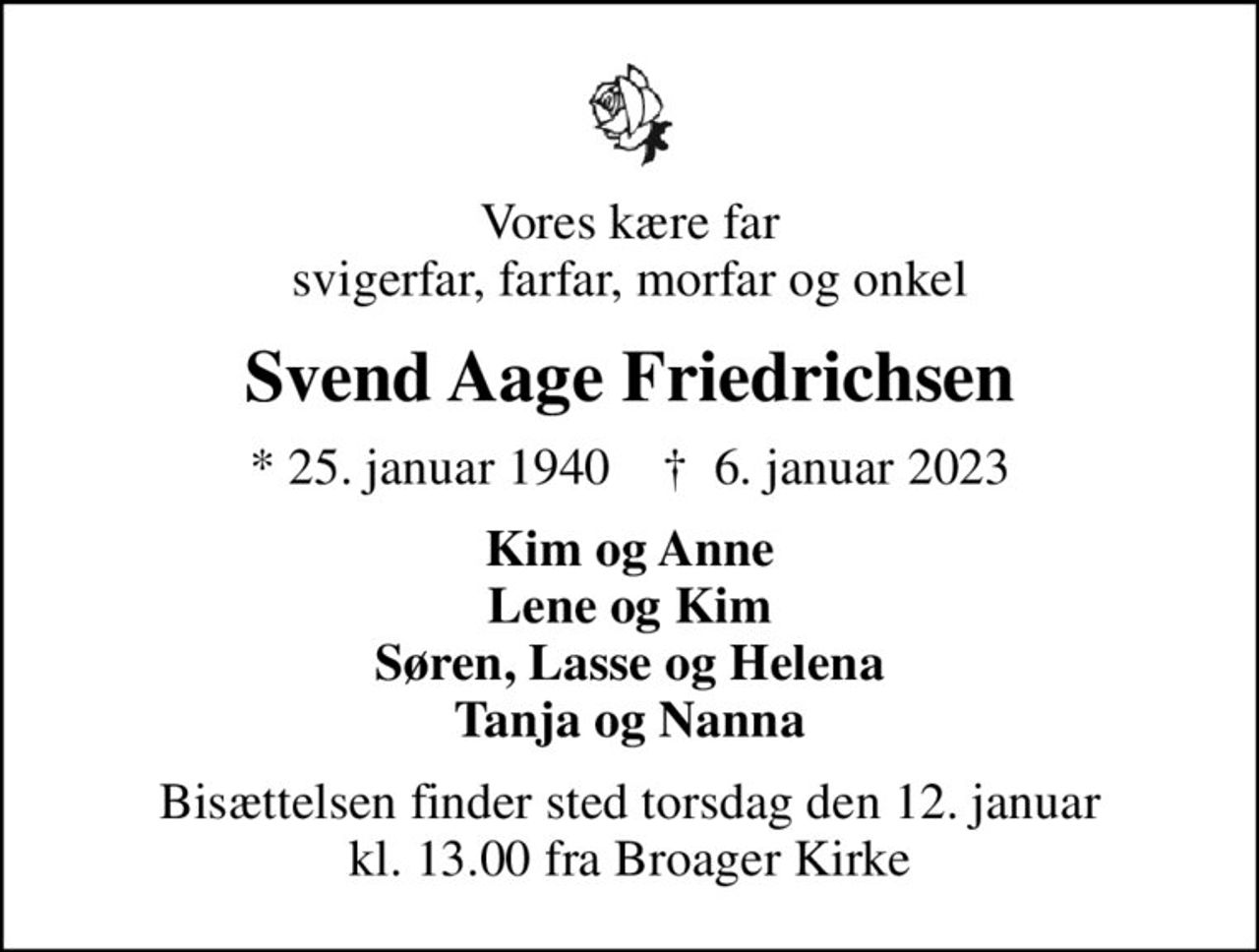 Vores kære far svigerfar, farfar, morfar og onkel
Svend Aage Friedrichsen
* 25. januar 1940    ✝ 6. januar 2023
Kim og Anne Lene og Kim Søren, Lasse og Helena Tanja og Nanna
Bisættelsen finder sted torsdag den 12. januar kl. 13.00 fra Broager Kirke