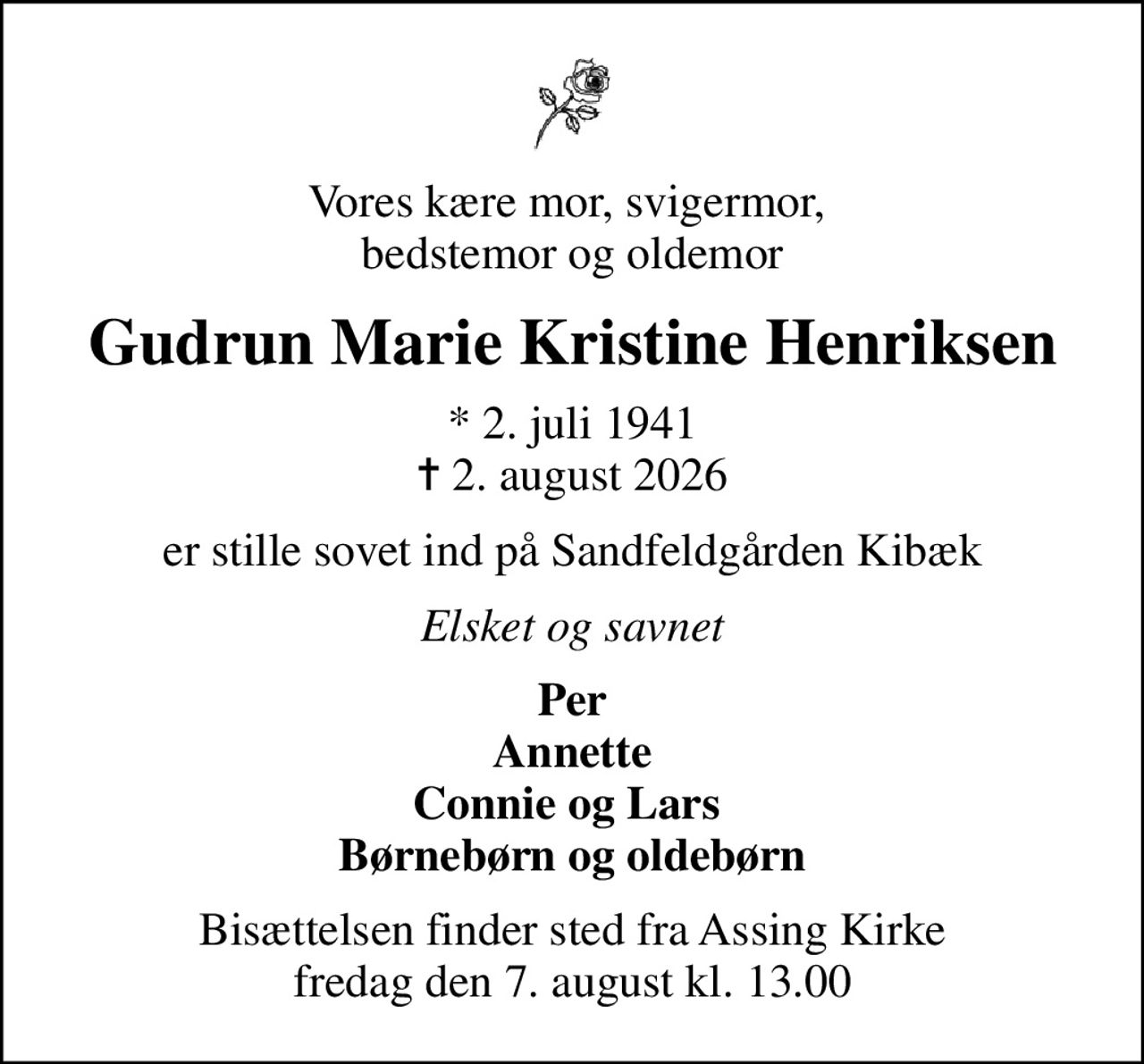 Vores kære mor, svigermor,  bedstemor og oldemor
Gudrun Marie Kristine Henriksen
* 2. juli 1941
						✝ 2. august 2026
er stille sovet ind på Sandfeldgården Kibæk
Elsket og savnet
Per Annette Connie og Lars  Børnebørn og oldebørn
Bisættelsen finder sted fra Assing Kirke  fredag den 7. august kl. 13.00