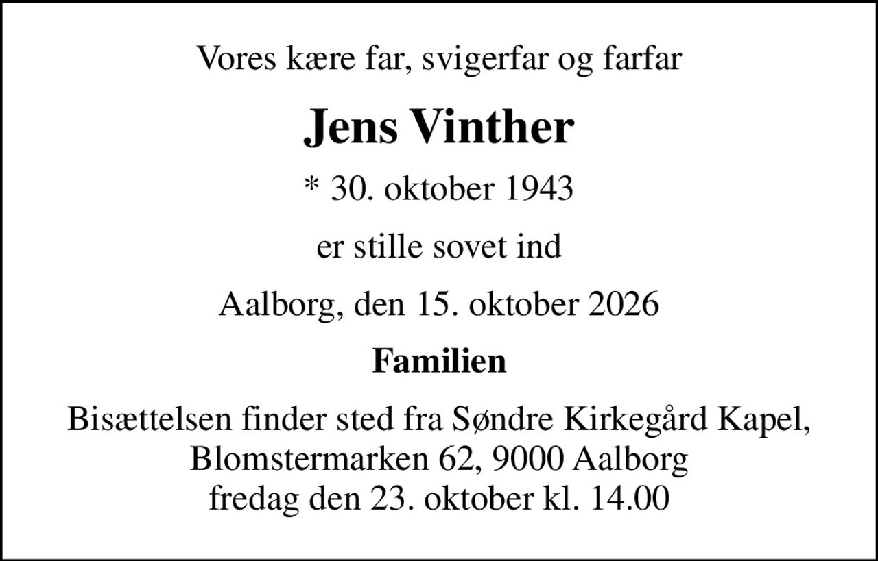 Vores kære far, svigerfar og farfar
Jens Vinther
* 30. oktober 1943
er stille sovet ind
Aalborg, den 15. oktober 2026
Familien
Bisættelsen finder sted fra Søndre Kirkegård Kapel, Blomstermarken 62, 9000 Aalborg fredag den 23. oktober kl. 14.00