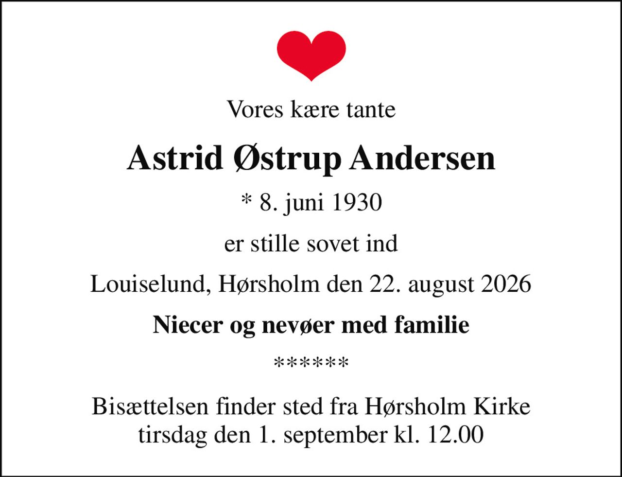 Vores kære tante
Astrid Østrup Andersen
* 8. juni 1930
er stille sovet ind
Louiselund, Hørsholm den 22. august 2026
Niecer og nevøer med familie
******
Bisættelsen finder sted fra Hørsholm Kirke tirsdag den 1. september kl. 12.00