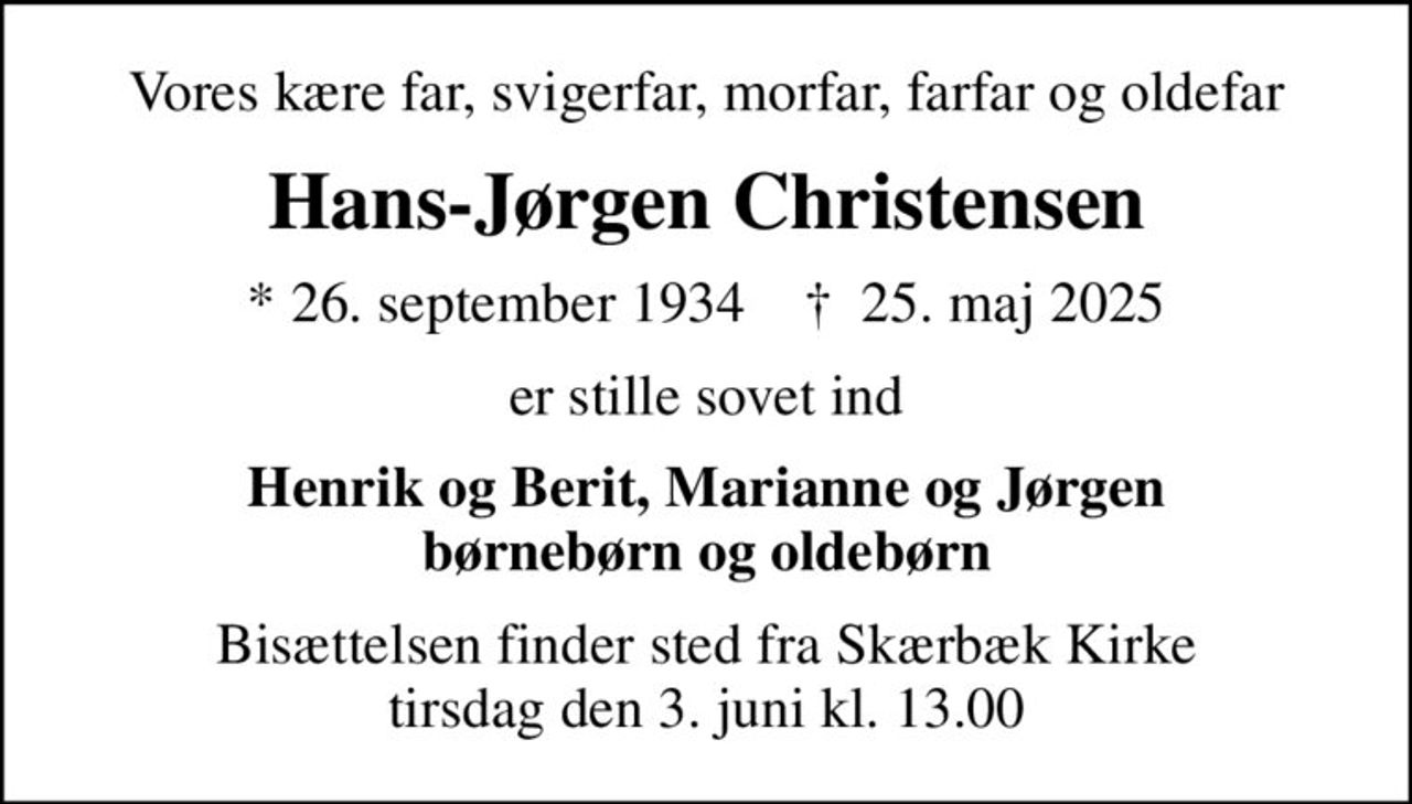 Vores kære far, svigerfar, morfar, farfar og oldefar
Hans-Jørgen Christensen
* 26. september 1934    ✝ 25. maj 2025
er stille sovet ind
Henrik og Berit, Marianne og Jørgen børnebørn og oldebørn
Bisættelsen finder sted fra Skærbæk Kirke  tirsdag den 3. juni kl. 13.00
