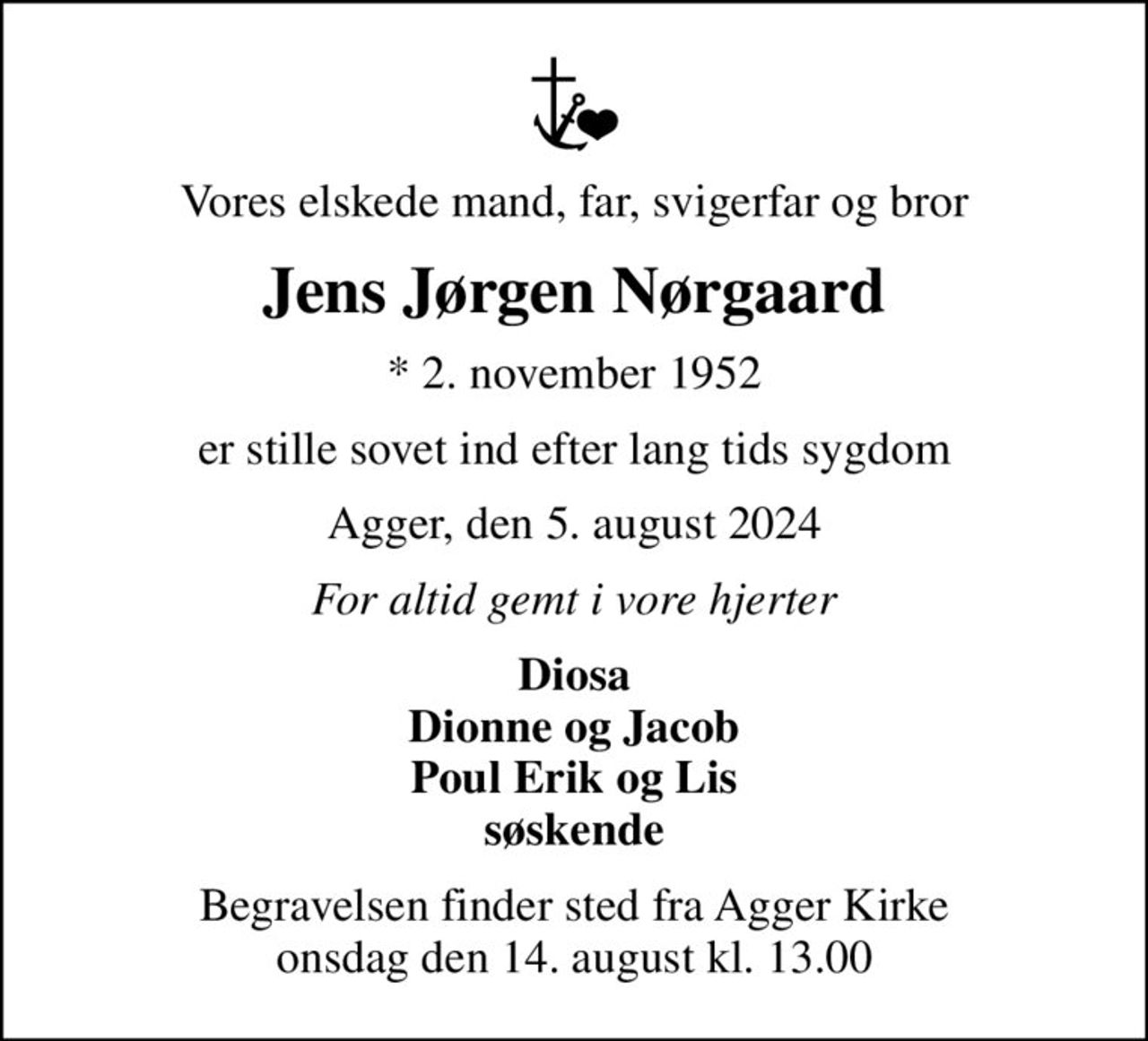 Vores elskede mand, far, svigerfar og bror
Jens Jørgen Nørgaard
* 2. november 1952
er stille sovet ind efter lang tids sygdom
Agger, den 5. august 2024
For altid gemt i vore hjerter
Diosa Dionne og Jacob Poul Erik og Lis søskende
Begravelsen finder sted fra Agger Kirke  onsdag den 14. august kl. 13.00