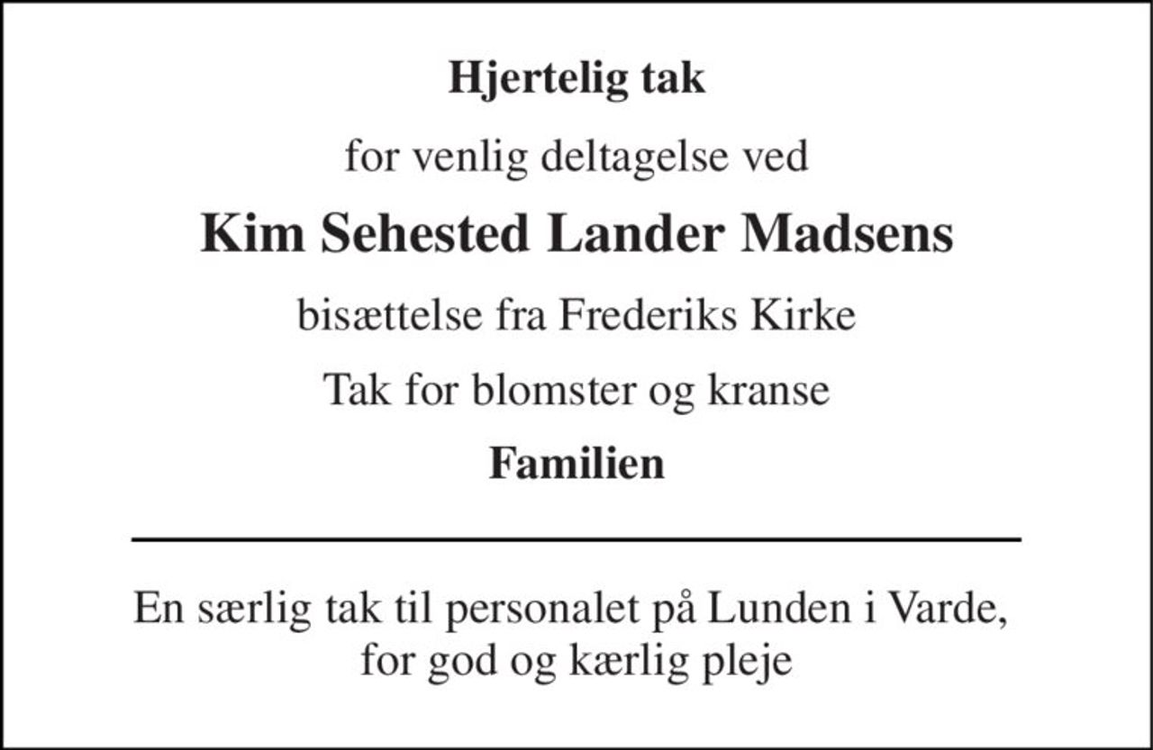 Hjertelig tak 
for venlig deltagelse ved 
Kim Sehested Lander Madsens 
bisættelse fra Frederiks Kirke 
Tak for blomster og kranse 
Familien 
En særlig tak til personalet på Lunden i Varde,  for god og kærlig pleje
