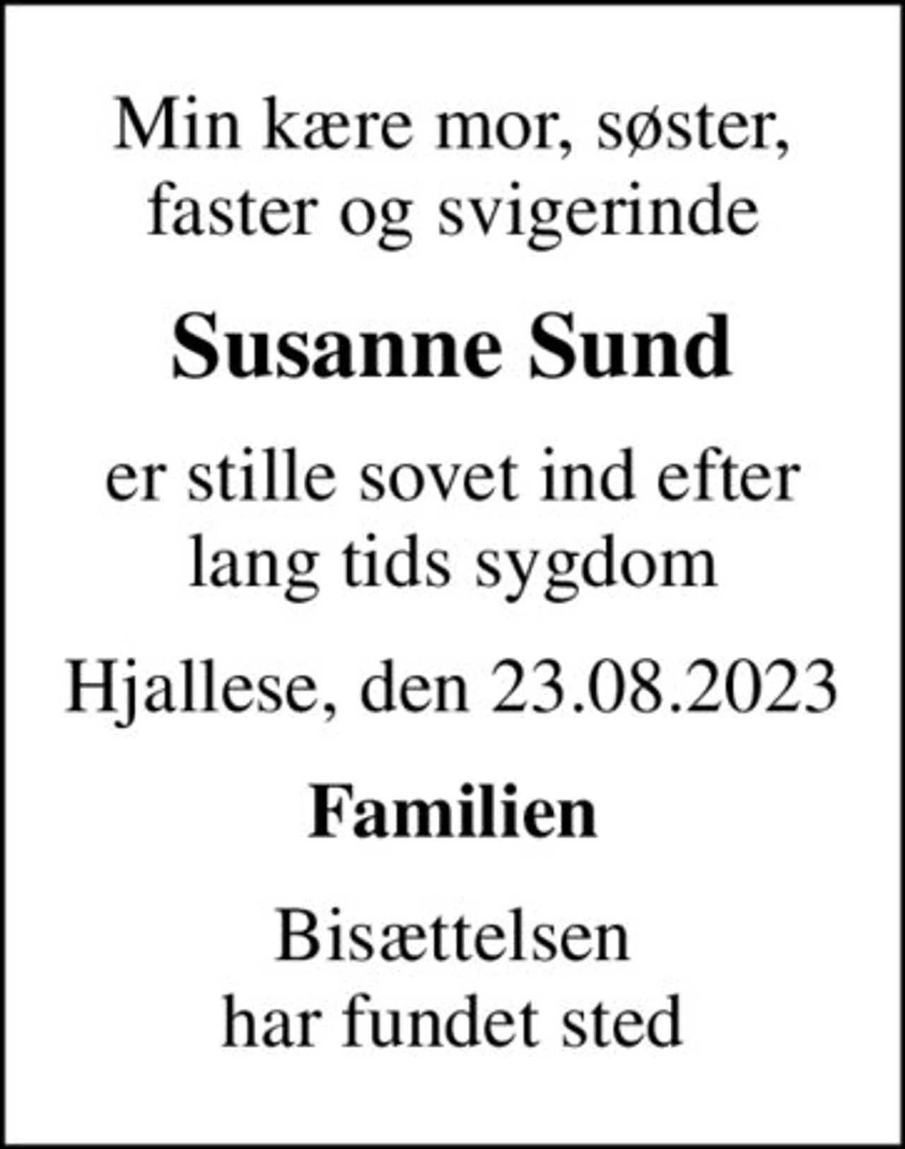 Min kære mor, søster, faster og svigerinde
Susanne Sund
er stille sovet ind efter lang tids sygdom
Hjallese, den 23.08.2023
Familien
Bisættelsen har fundet sted