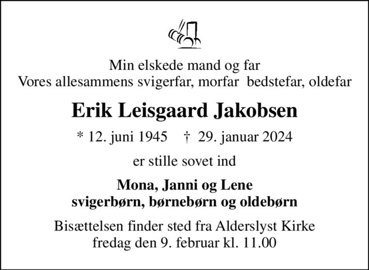 Min elskede mand og far Vores allesammens svigerfar, morfar  bedstefar, oldefar
Erik Leisgaard Jakobsen
* 12. juni 1945    ✝ 29. januar 2024
er stille sovet ind
Mona, Janni og Lene svigerbørn, børnebørn og oldebørn
Bisættelsen finder sted fra Alderslyst Kirke  fredag den 9. februar kl. 11.00