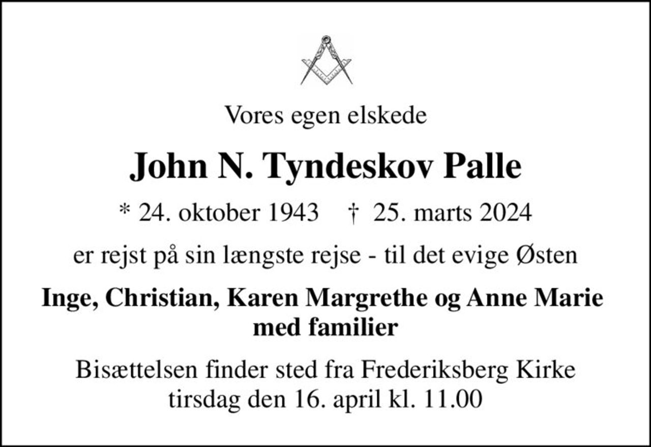 Vores egen elskede
John N. Tyndeskov Palle
* 24. oktober 1943    ✝ 25. marts 2024
er rejst på sin længste rejse - til det evige Østen
Inge, Christian, Karen Margrethe og Anne Marie  med familier
Bisættelsen finder sted fra Frederiksberg Kirke  tirsdag den 16. april kl. 11.00