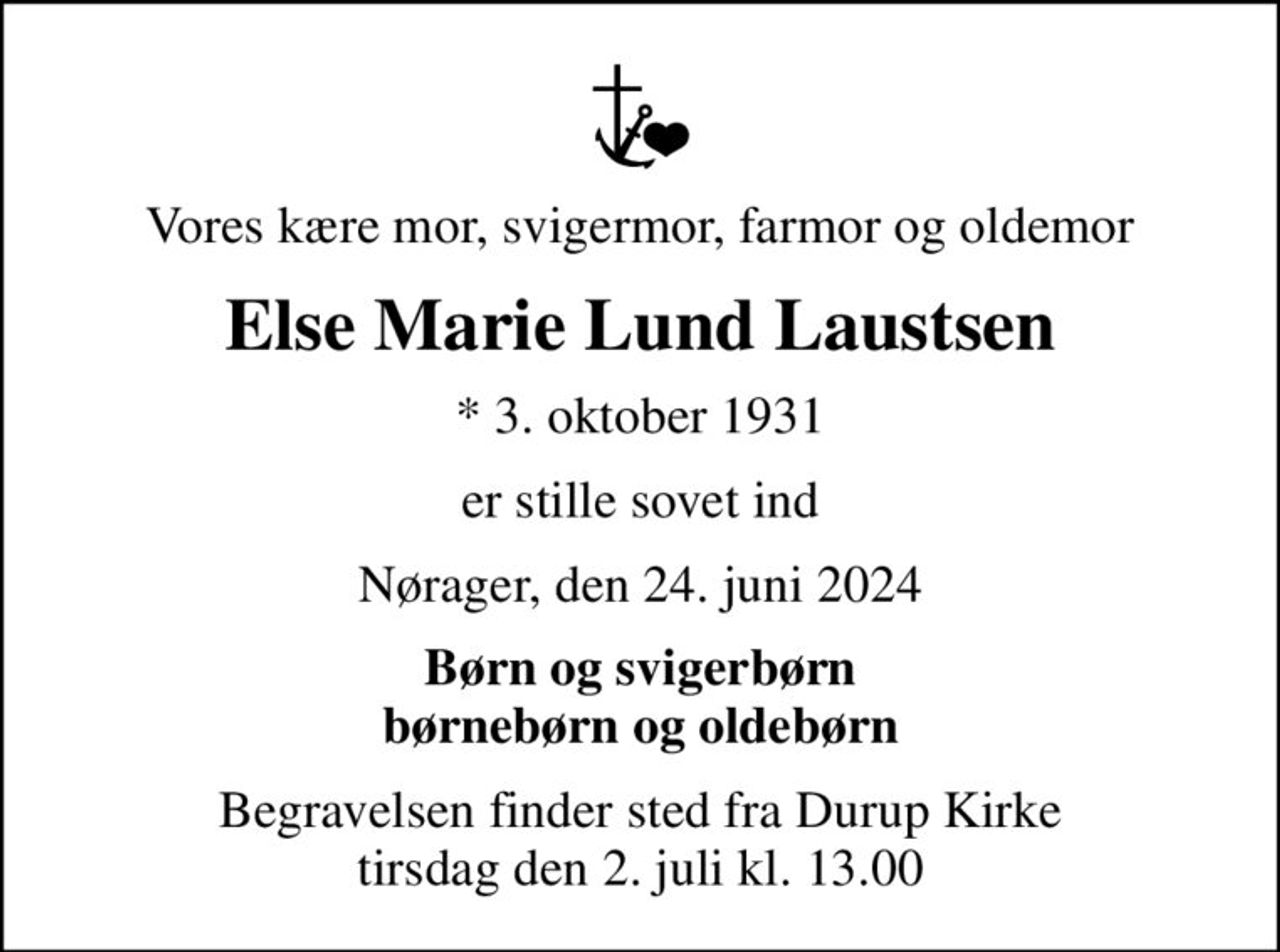 Vores kære mor, svigermor, farmor og oldemor
Else Marie Lund Laustsen
* 3. oktober 1931
er stille sovet ind
Nørager, den 24. juni 2024
Børn og svigerbørn børnebørn og oldebørn
Begravelsen finder sted fra Durup Kirke  tirsdag den 2. juli kl. 13.00