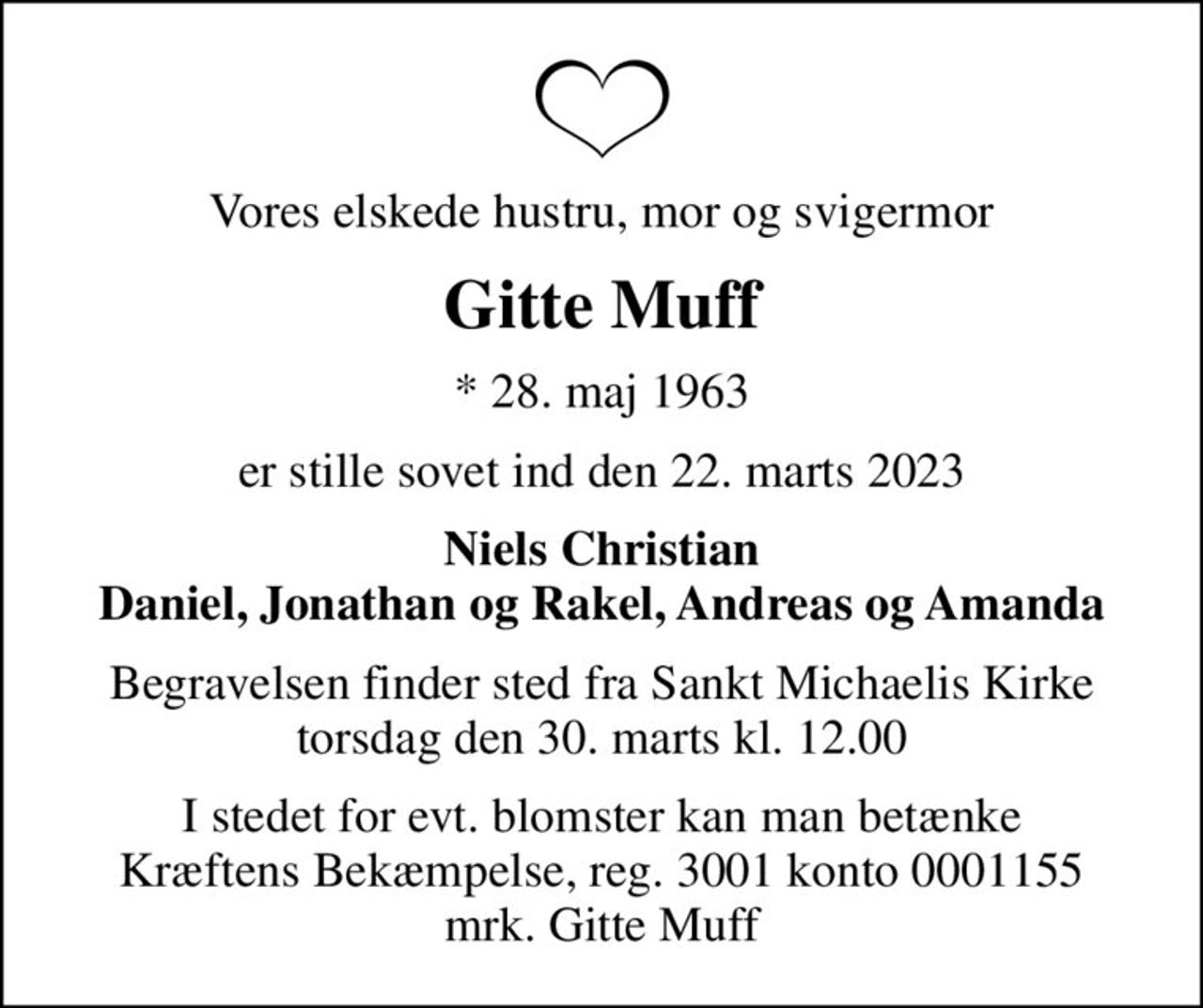 Vores elskede hustru, mor og svigermor
Gitte Muff
* 28. maj 1963
er stille sovet ind den 22. marts 2023
Niels Christian Daniel, Jonathan og Rakel, Andreas og Amanda
Begravelsen finder sted fra Sankt Michaelis Kirke  torsdag den 30. marts kl. 12.00 
I stedet for evt. blomster kan man betænke
					Kræftens Bekæmpelse reg.3001konto0001155mrk. Gitte
					Muff