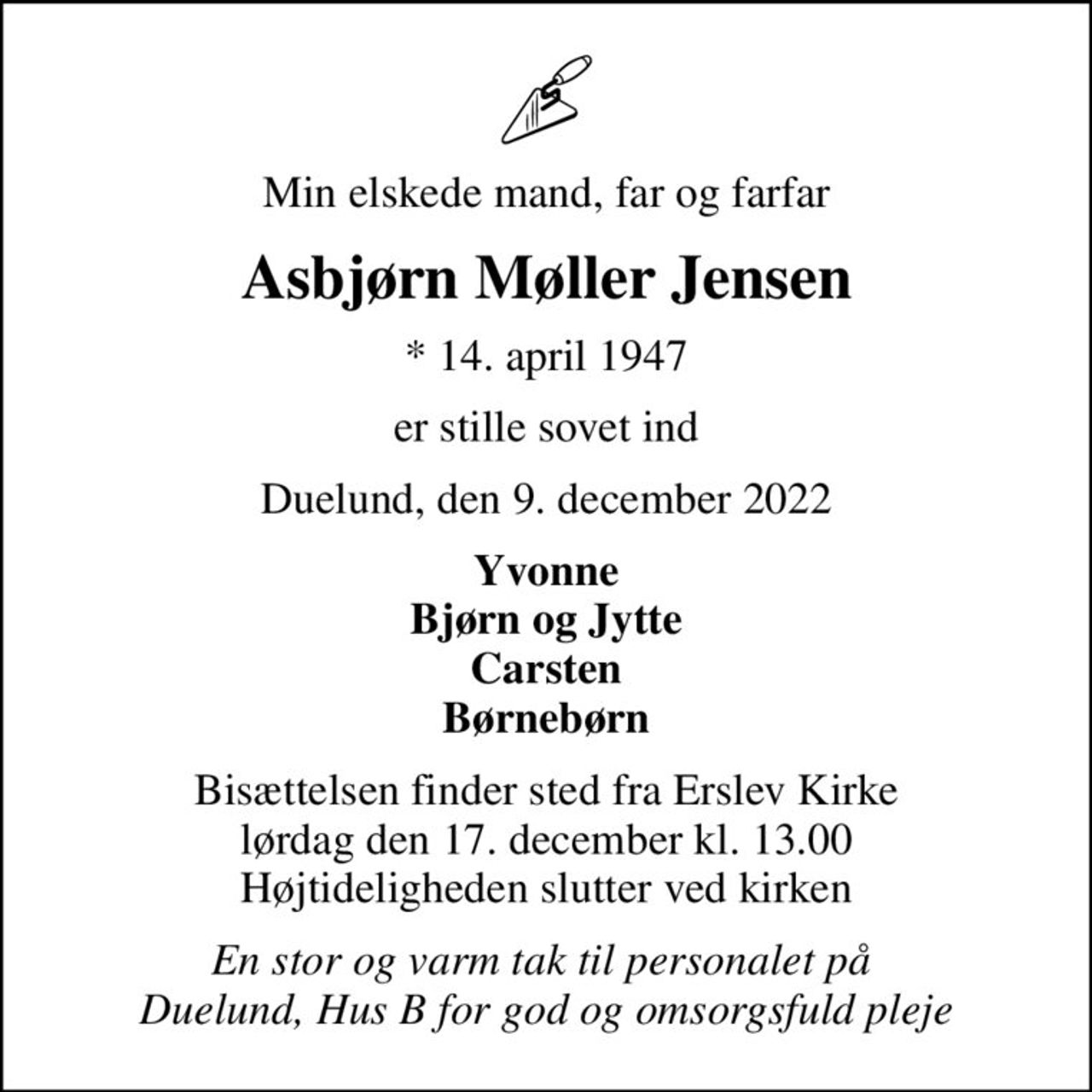 Min elskede mand, far og farfar
Asbjørn Møller Jensen
* 14. april 1947
er stille sovet ind
Duelund, den 9. december 2022
Yvonne Bjørn og Jytte Carsten Børnebørn
Bisættelsen finder sted fra Erslev Kirke  lørdag den 17. december kl. 13.00  Højtideligheden slutter ved kirken
En stor og varm tak til personalet på  Duelund, Hus B for god og omsorgsfuld pleje