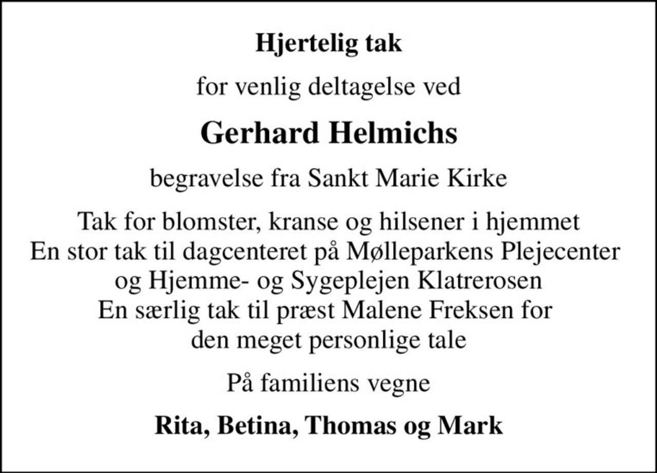 Hjertelig tak
for venlig deltagelse ved
Gerhard Helmichs
begravelse fra Sankt Marie Kirke
Tak for blomster, kranse og hilsener i hjemmet En stor tak til dagcenteret på Mølleparkens Plejecenter  og Hjemme- og Sygeplejen Klatrerosen En særlig tak til præst Malene Freksen for  den meget personlige tale
På familiens vegne
Rita, Betina, Thomas og Mark