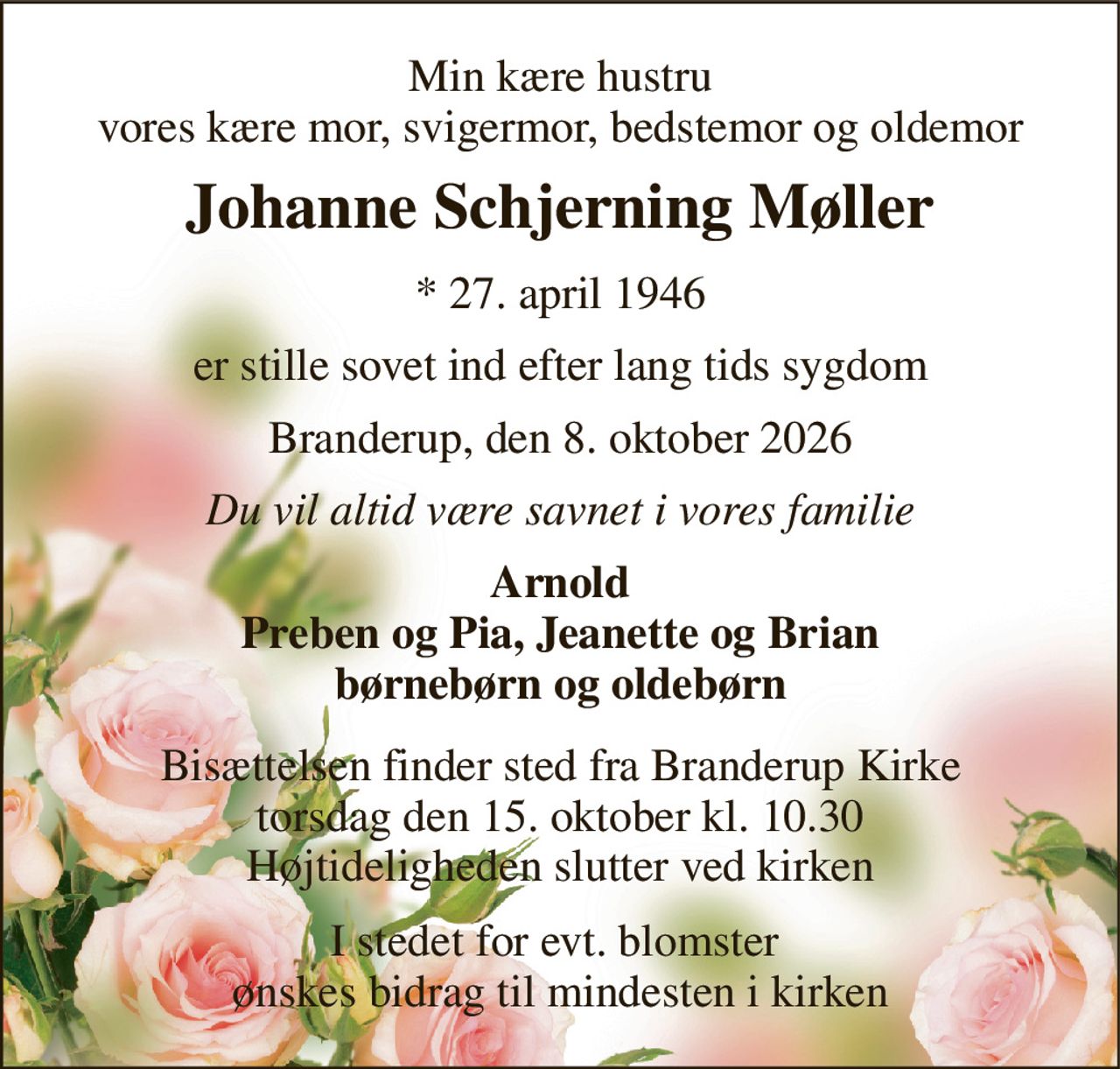 Min kære hustru vores kære mor, svigermor, bedstemor og oldemor 
Johanne Schjerning Møller 
*​ 27. april 1946 
er stille sovet ind efter lang tids sygdom 
Branderup, den 8. oktober 2026 
Du vil altid være savnet i vores familie 
Arnold Preben og Pia, Jeanette og Brian børnebørn og oldebørn 
Bisættelsen finder sted fra Branderup Kirke torsdag den 15. oktober kl. 10.30 Højtideligheden slutter ved kirken 
I stedet for evt. blomster  ønskes bidrag til mindesten i kirken