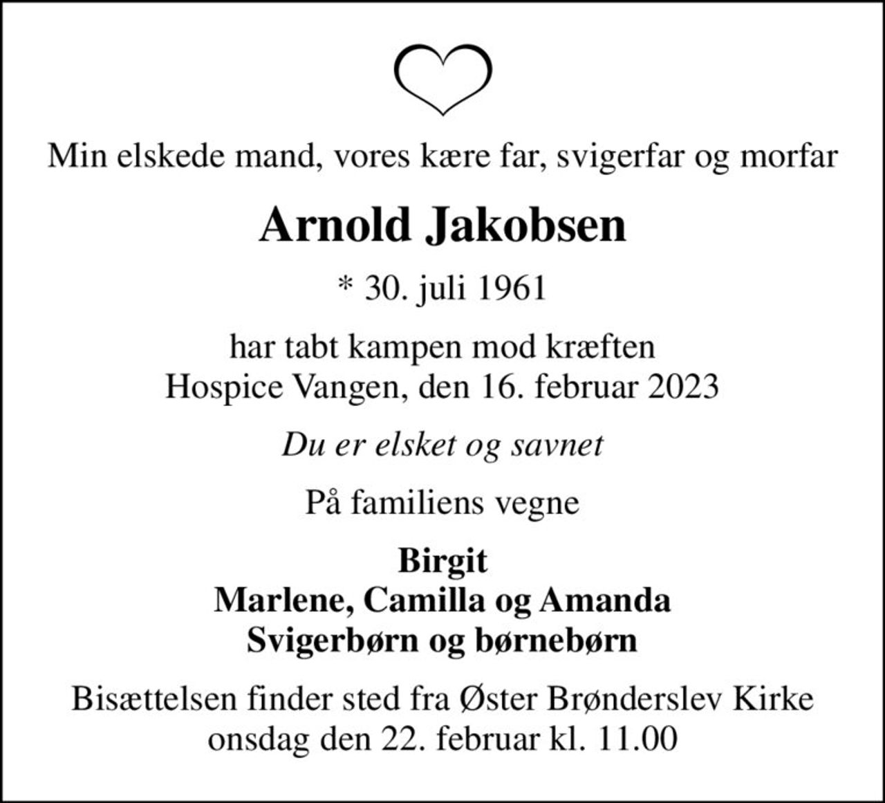 Min elskede mand, vores kære far, svigerfar og morfar
Arnold Jakobsen
* 30. juli 1961
har tabt kampen mod kræften Hospice Vangen, den 16. februar 2023
Du er elsket og savnet
På familiens vegne
Birgit Marlene, Camilla og Amanda Svigerbørn og børnebørn
Bisættelsen finder sted fra Øster Brønderslev Kirke  onsdag den 22. februar kl. 11.00