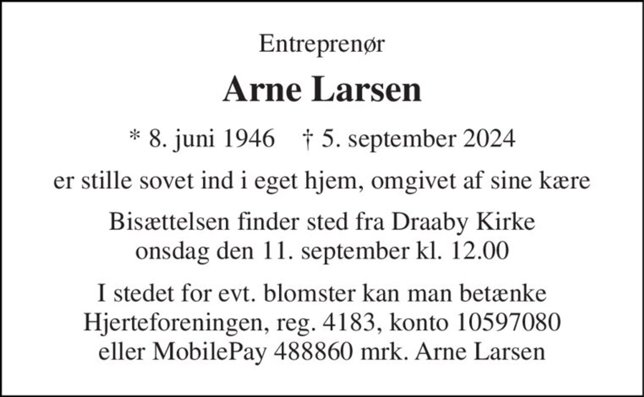Entreprenør 
Arne Larsen 
* 8. juni 1946    ✝ 5. september 2024 
er stille sovet ind i eget hjem, omgivet af sine kære 
Bisættelsen finder sted fra Draaby Kirke onsdag den 11. september kl. 12.00 
I stedet for evt. blomster kan man betænke Hjerteforeningen, reg. 4183, konto 10597080 eller MobilePay 488860 mrk. Arne Larsen