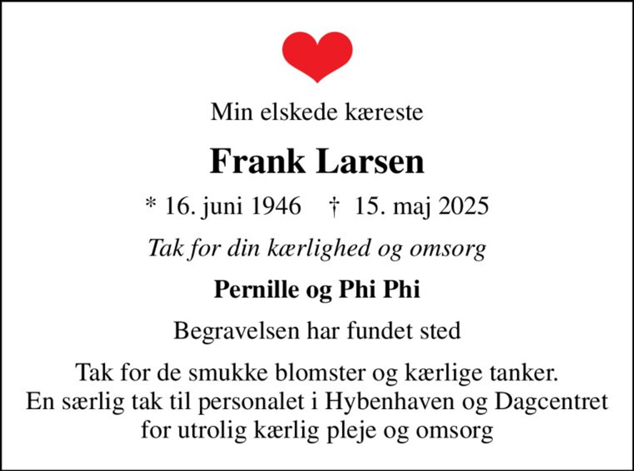 Min elskede kæreste
Frank Larsen
* 16. juni 1946    ✝ 15. maj 2025
Tak for din kærlighed og omsorg
Pernille og Phi Phi
Begravelsen har fundet sted
Tak for de smukke blomster og kærlige tanker. En særlig tak til personalet i Hybenhaven og Dagcentret for utrolig kærlig pleje og omsorg
