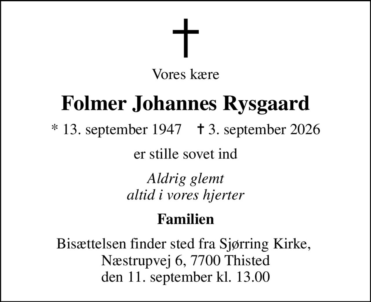 Vores kære
Folmer Johannes Rysgaard
* 13. september 1947    ✝ 3. september 2026
er stille sovet ind
Aldrig glemt altid i vores hjerter
Familien
Bisættelsen finder sted fra Sjørring Kirke,  Næstrupvej 6, 7700 Thisted den 11. september kl. 13.00