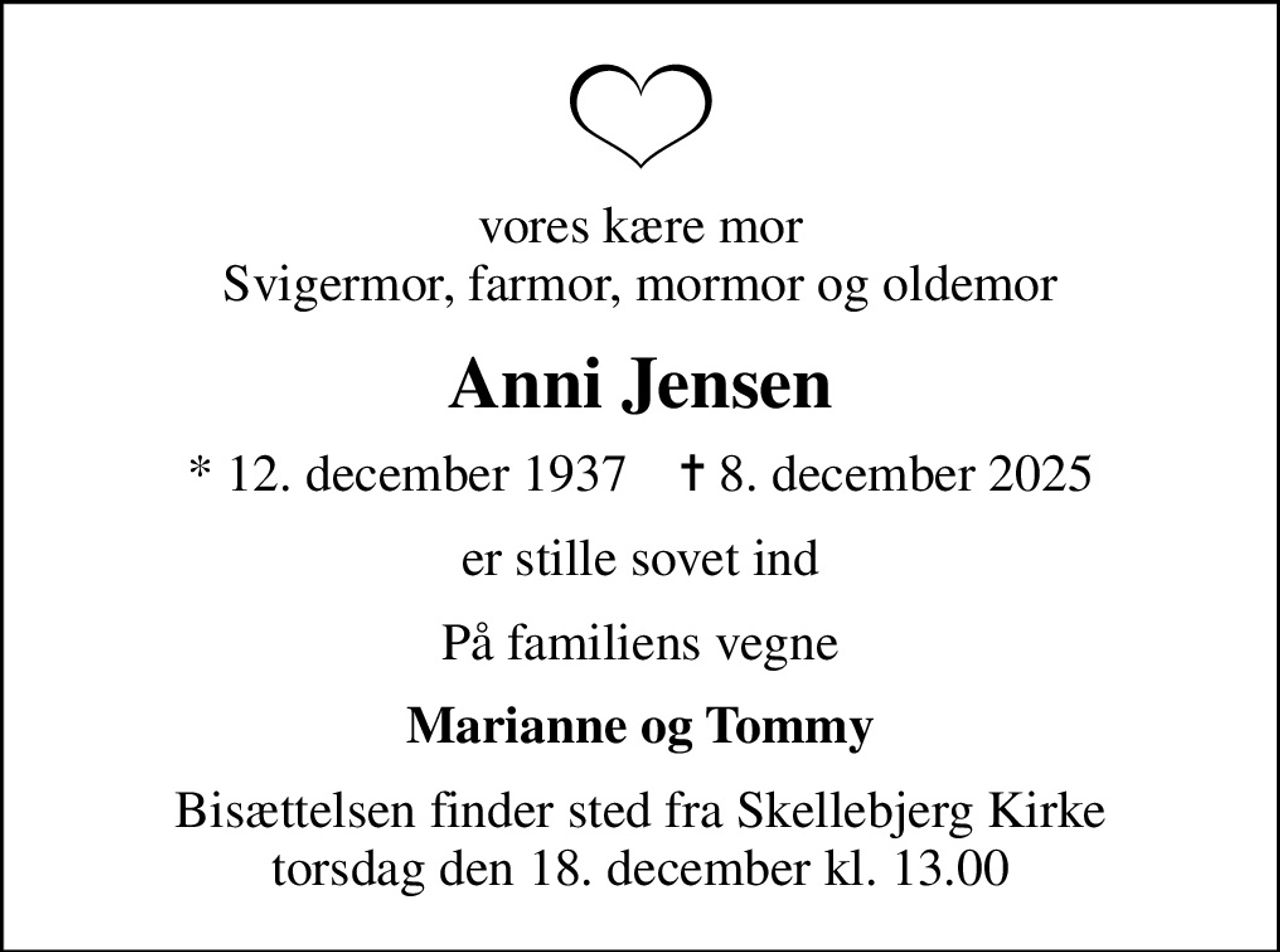 vores kære mor Svigermor, farmor, mormor og oldemor
Anni Jensen
* 12. december 1937    ✝ 8. december 2025
er stille sovet ind
På familiens vegne
Marianne og Tommy
Bisættelsen finder sted fra Skellebjerg Kirke  torsdag den 18. december kl. 13.00