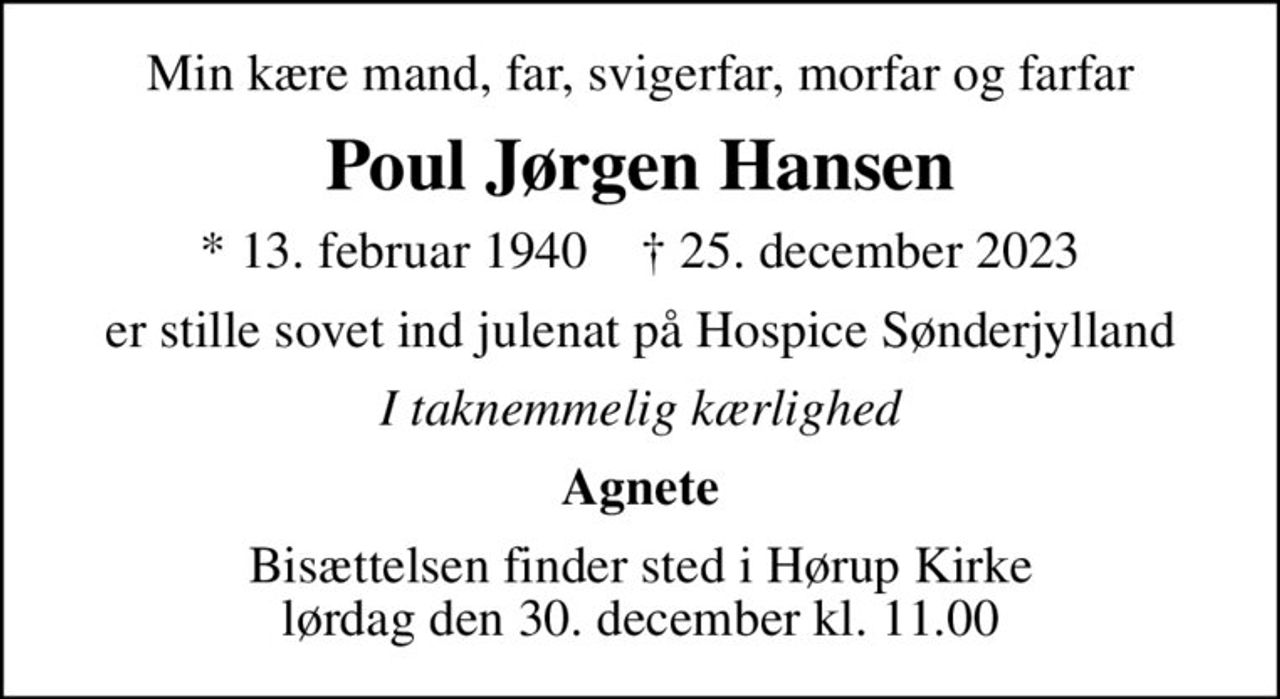 Min kære mand, far, svigerfar, morfar og farfar
Poul Jørgen Hansen
* 13. februar 1940    ✝ 25. december 2023
er stille sovet ind julenat på Hospice Sønderjylland
I taknemmelig kærlighed
Agnete
Bisættelsen finder sted i Hørup Kirke  lørdag den 30. december kl. 11.00