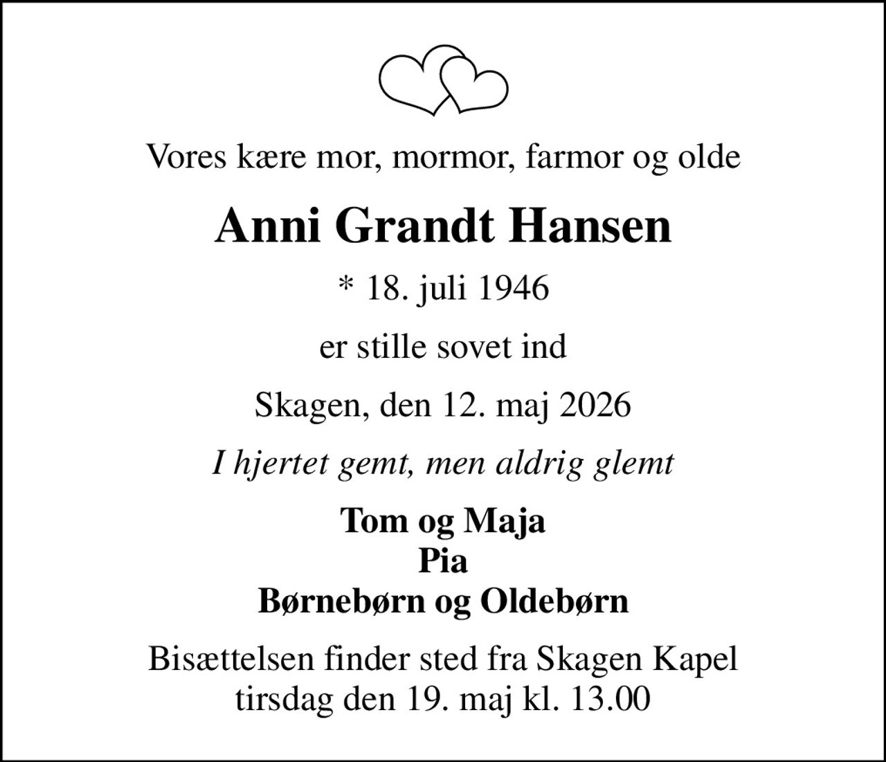 Vores kære mor, mormor, farmor og olde
Anni Grandt Hansen
* 18. juli 1946
er stille sovet ind
Skagen, den 12. maj 2026
I hjertet gemt, men aldrig glemt
Tom og Maja Pia Børnebørn og Oldebørn
Bisættelsen finder sted fra Skagen Kapel  tirsdag den 19. maj kl. 13.00