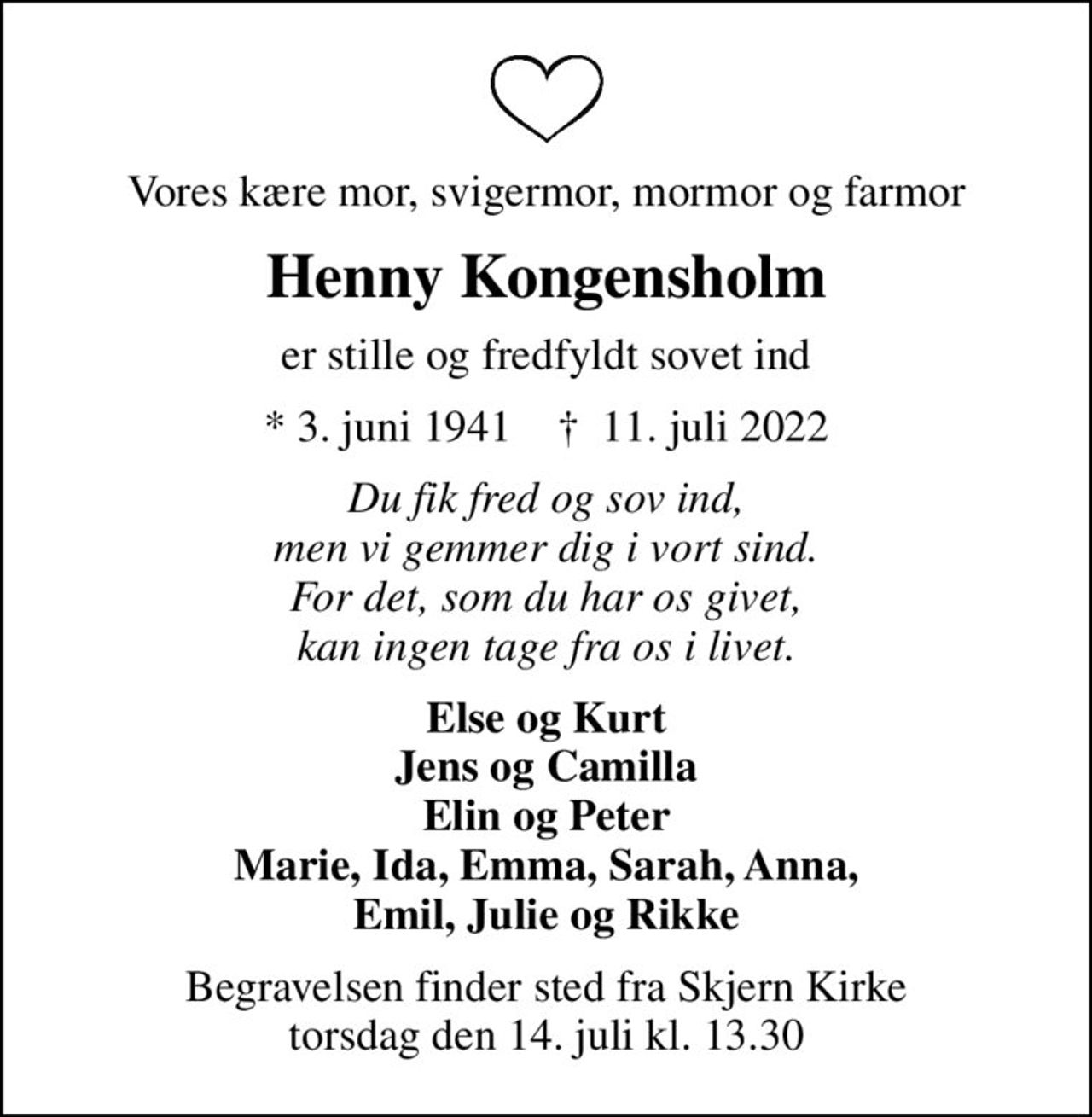 Vores kære mor, svigermor, mormor og farmor
Henny Kongensholm
er stille og fredfyldt sovet ind
* 3. juni 1941    ✝ 11. juli 2022
Du fik fred og sov ind, men vi gemmer dig i vort sind. For det, som du har os givet, kan ingen tage fra os i livet.
Else og Kurt Jens og Camilla Elin og Peter Marie, Ida, Emma, Sarah, Anna, Emil, Julie og Rikke
Begravelsen finder sted fra Skjern Kirke  torsdag den 14. juli kl. 13.30