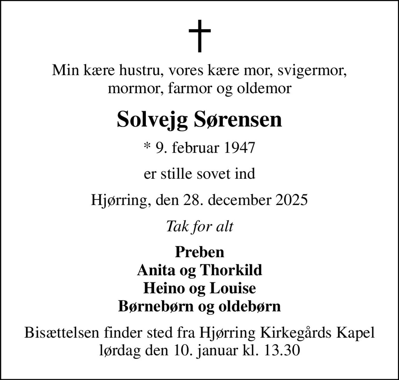 Min kære hustru, vores kære mor, svigermor, mormor, farmor og oldemor
Solvejg Sørensen
* 9. februar 1947
er stille sovet ind
Hjørring, den 28. december 2025
Tak for alt
Preben Anita og Thorkild Heino og Louise Børnebørn og oldebørn
Bisættelsen finder sted fra Hjørring Kirkegårds Kapel  lørdag den 10. januar kl. 13.30