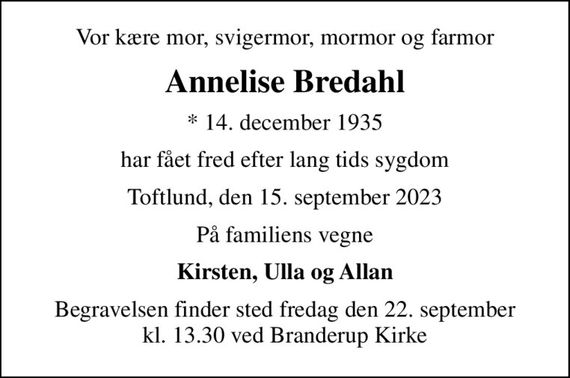 Vor kære mor, svigermor, mormor og farmor
Annelise Bredahl
* 14. december 1935
har fået fred efter lang tids sygdom
Toftlund, den 15. september 2023
På familiens vegne
Kirsten, Ulla og Allan
Begravelsen finder sted fredag den 22. september kl. 13.30 ved Branderup Kirke