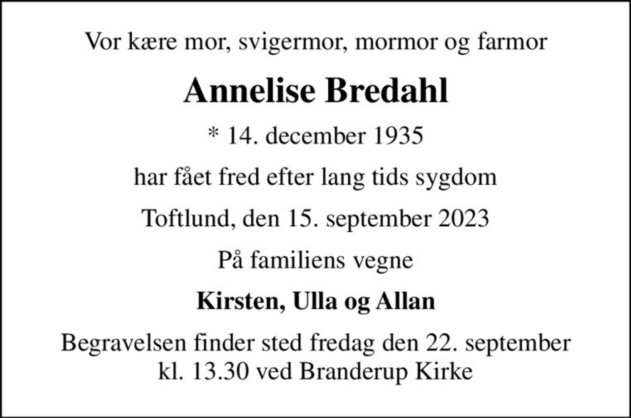 Vor kære mor, svigermor, mormor og farmor
Annelise Bredahl
* 14. december 1935
har fået fred efter lang tids sygdom
Toftlund, den 15. september 2023
På familiens vegne
Kirsten, Ulla og Allan
Begravelsen finder sted fredag den 22. september kl. 13.30 ved Branderup Kirke