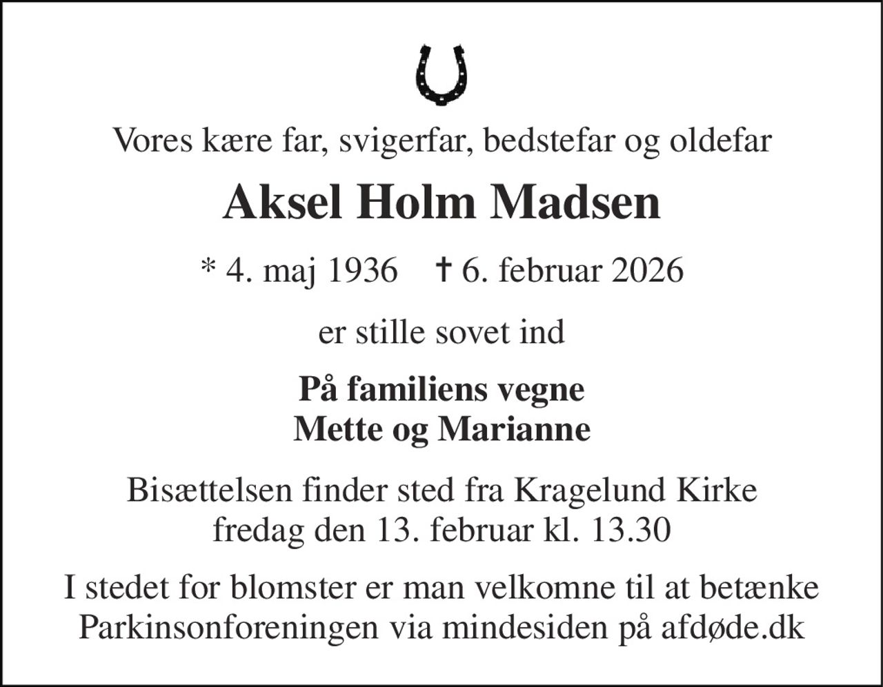 Vores kære far, svigerfar, bedstefar og oldefar 
Aksel Holm Madsen 
★ 4. maj 1936    ✝ 6. februar 2026 
er stille sovet ind 
På familiens vegne Mette og Marianne 
Bisættelsen finder sted fra Kragelund Kirke fredag den 13. februar kl. 13.30 
I stedet for blomster er man velkomne til at betænke Parkinsonforeningen via mindesiden på afdøde.dk