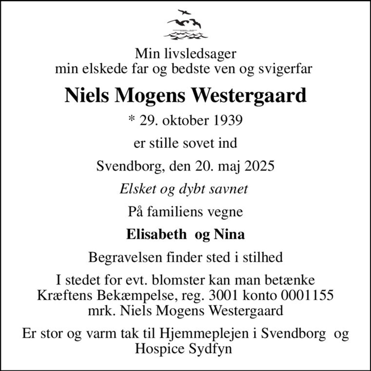 Min livsledsager min elskede far og bedste ven og svigerfar 
Niels Mogens Westergaard
* 29. oktober 1939
er stille sovet ind
Svendborg, den 20. maj 2025
Elsket og dybt savnet 
På familiens vegne
Elisabeth  og Nina
Begravelsen finder sted i stilhed
I stedet for evt. blomster kan man betænke
					Kræftens Bekæmpelse reg.3001konto0001155mrk. Niels Mogens
					Westergaard
Er stor og varm tak til Hjemmeplejen i Svendborg og  Hospice Sydfyn