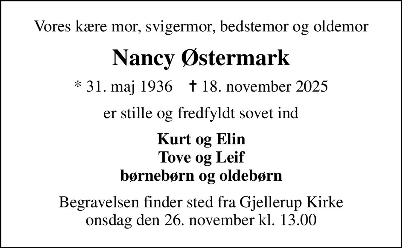 Vores kære mor, svigermor, bedstemor og oldemor
Nancy Østermark
* 31. maj 1936    ✝ 18. november 2025
er stille og fredfyldt sovet ind
Kurt og Elin Tove og Leif børnebørn og oldebørn
Begravelsen finder sted fra Gjellerup Kirke  onsdag den 26. november kl. 13.00