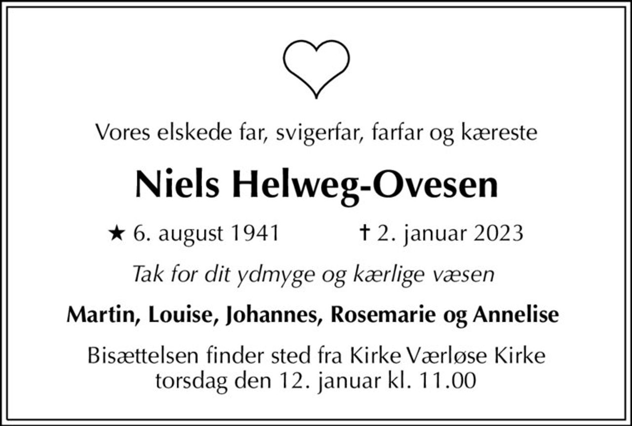 Vores elskede far, svigerfar, farfar og kæreste
Niels Helweg-Ovesen
* 6. august 1941            ✝ 2. januar 2023
Tak for dit ydmyge og kærlige væsen 
Martin, Louise, Johannes, Rosemarie og Annelise 
Bisættelsen finder sted fra Kirke Værløse Kirke  torsdag den 12. januar kl. 11.00