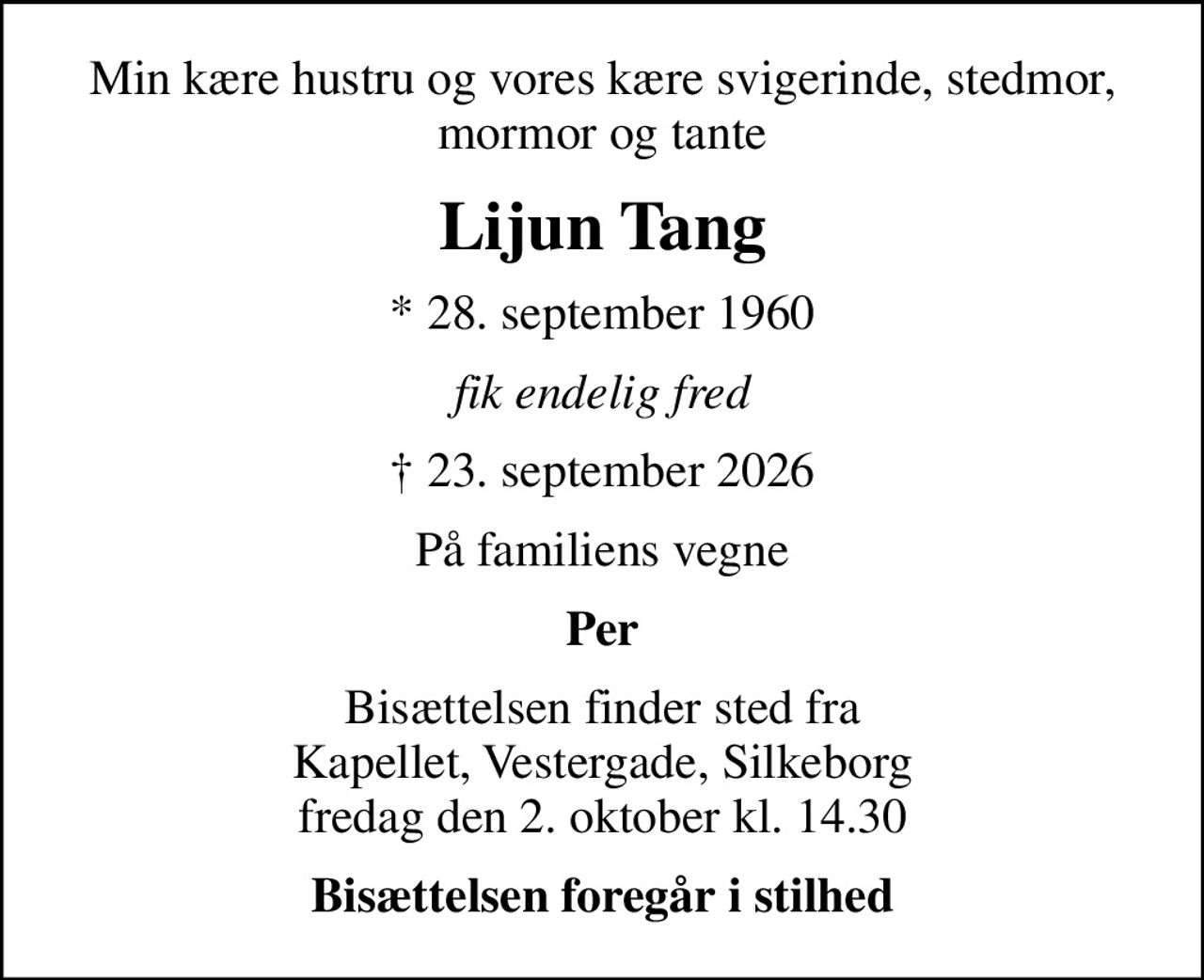 Min kære hustru og vores kære svigerinde, stedmor, mormor og tante
Lijun Tang
* 28. september 1960
fik endelig fred
 23. september 2026
På familiens vegne
Per
Bisættelsen finder sted fra Kapellet, Vestergade, Silkeborg  fredag den 2. oktober kl. 14.30 
Bisættelsen foregår i stilhed