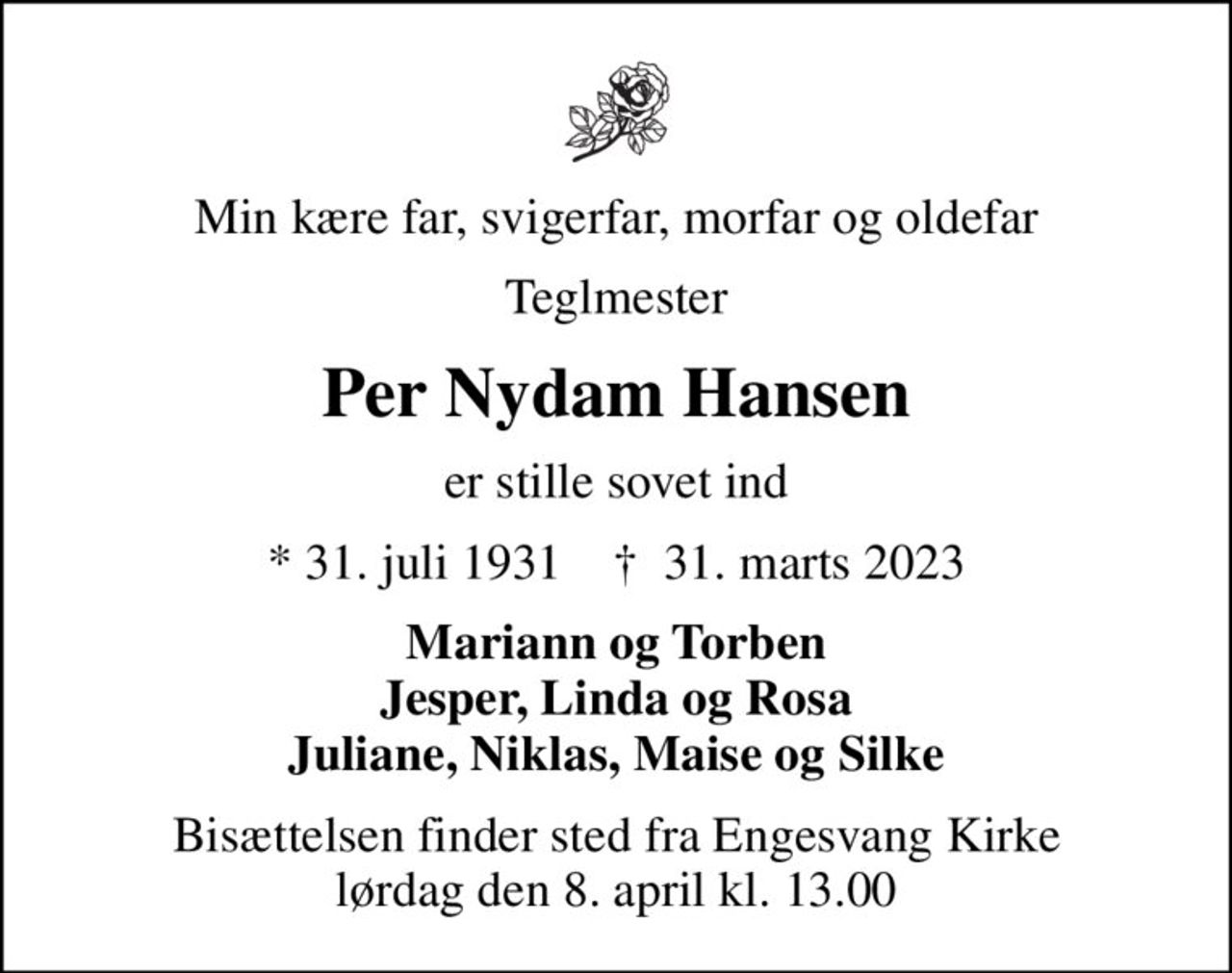 Min kære far, svigerfar, morfar og oldefar
Teglmester
Per Nydam Hansen
er stille sovet ind
* 31. juli 1931    ✝ 31. marts 2023
Mariann og Torben Jesper, Linda og Rosa Juliane, Niklas, Maise og Silke
Bisættelsen finder sted fra Engesvang Kirke  lørdag den 8. april kl. 13.00