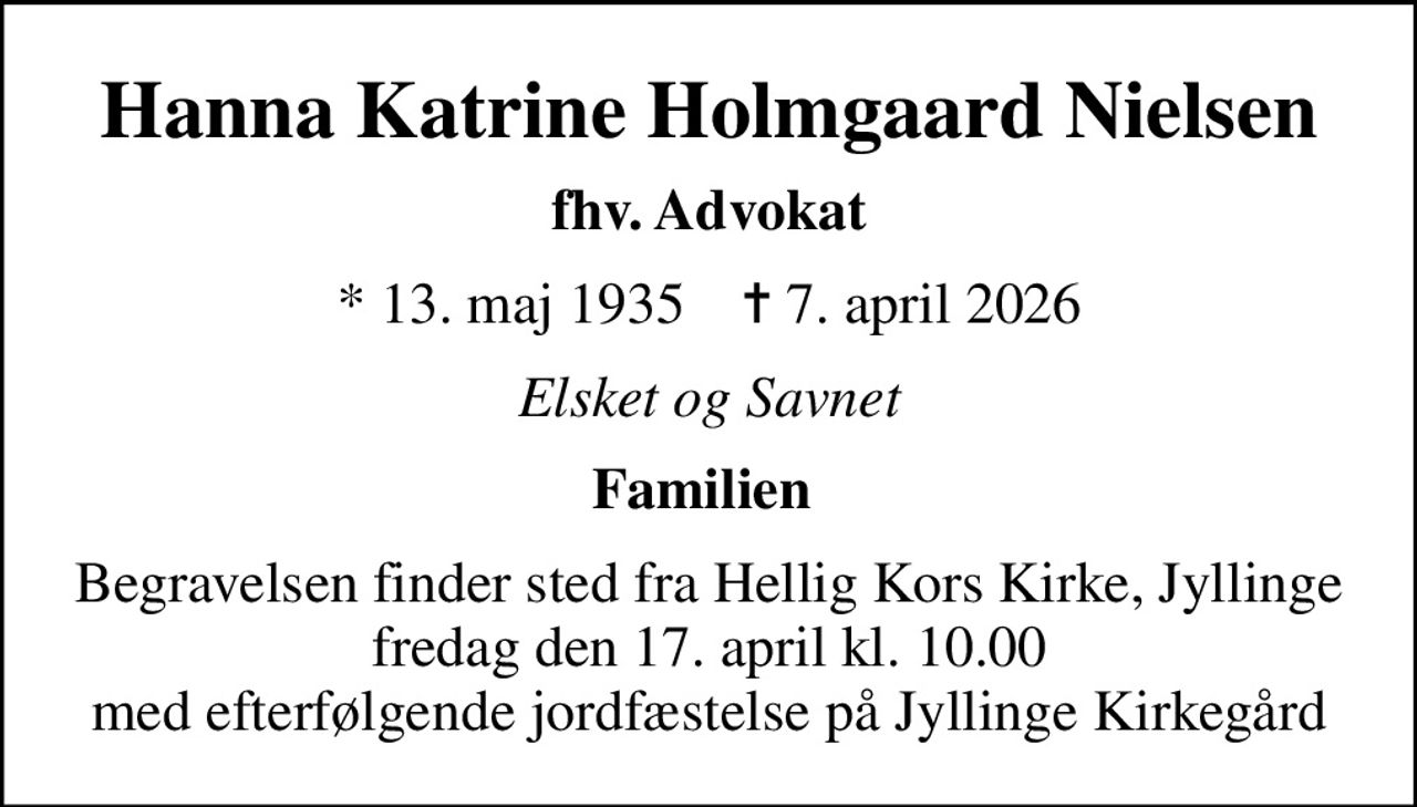 Hanna Katrine Holmgaard Nielsen
fhv. Advokat
* 13. maj 1935    ✝ 7. april 2026
Elsket og Savnet
Familien 
Begravelsen finder sted fra Hellig Kors Kirke, Jyllinge  fredag den 17. april kl. 10.00  med efterfølgende jordfæstelse på Jyllinge Kirkegård