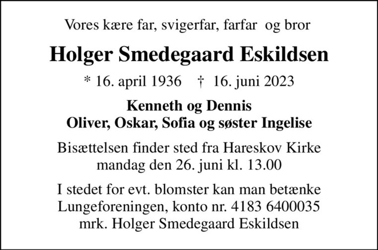 Vores kære far, svigerfar, farfar  og bror 
Holger Smedegaard Eskildsen
* 16. april 1936    ✝ 16. juni 2023
Kenneth og Dennis Oliver, Oskar, Sofia og søster Ingelise
Bisættelsen finder sted fra Hareskov Kirke  mandag den 26. juni kl. 13.00 
I stedet for evt. blomster kan man betænke
					Lungeforeningen kontonr.41836400035mrk. Holger
					Smedegaard Eskildsen