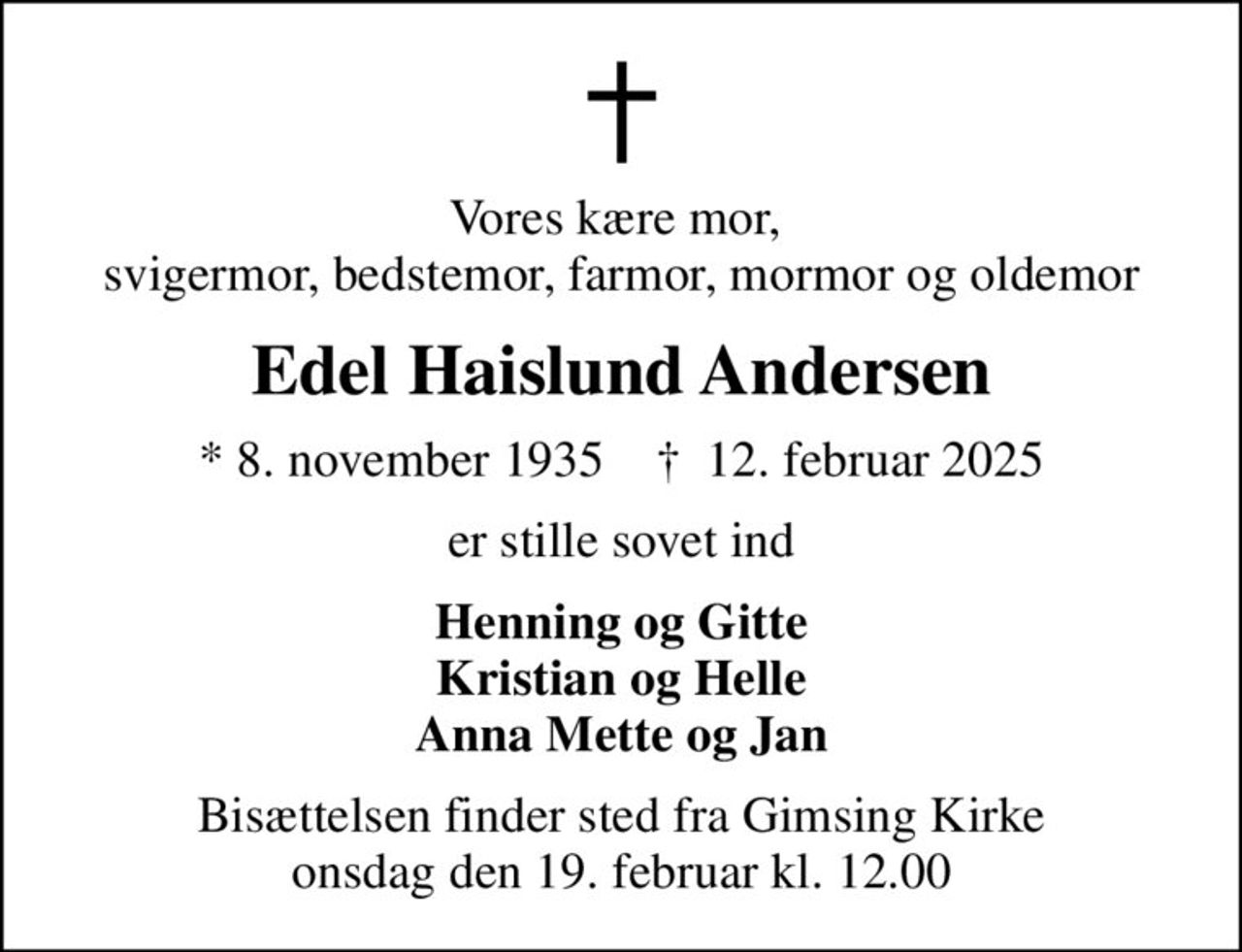 Vores kære mor,  svigermor, bedstemor, farmor, mormor og oldemor
Edel Haislund Andersen
* 8. november 1935    ✝ 12. februar 2025
er stille sovet ind
Henning og Gitte Kristian og Helle Anna Mette og Jan
Bisættelsen finder sted fra Gimsing Kirke  onsdag den 19. februar kl. 12.00