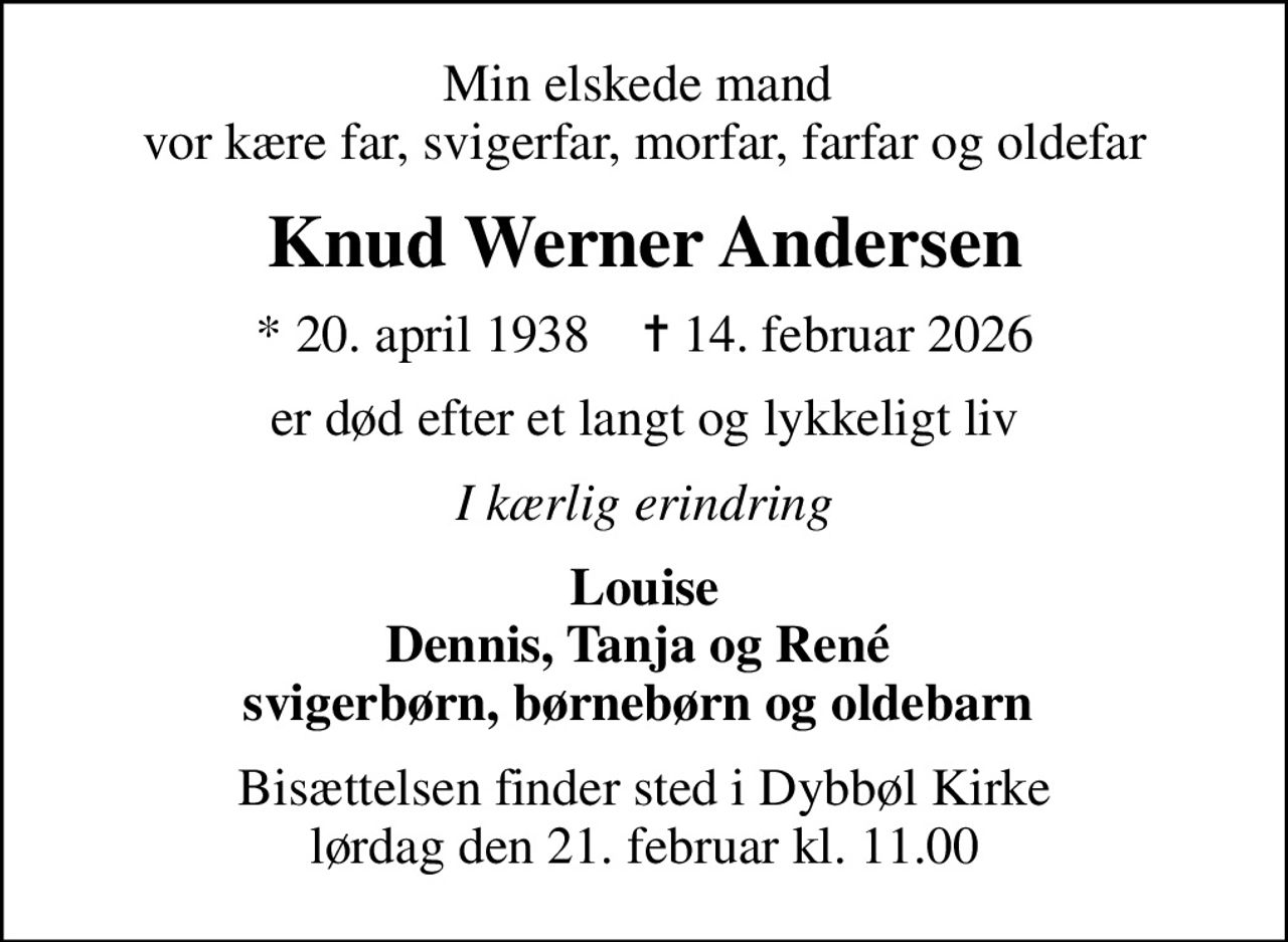 Min elskede mand  vor kære far, svigerfar, morfar, farfar og oldefar
Knud Werner Andersen
* 20. april 1938    ✝ 14. februar 2026
er død efter et langt og lykkeligt liv
I kærlig erindring
Louise Dennis, Tanja og René  svigerbørn, børnebørn og oldebarn 
Bisættelsen finder sted i Dybbøl Kirke  lørdag den 21. februar kl. 11.00