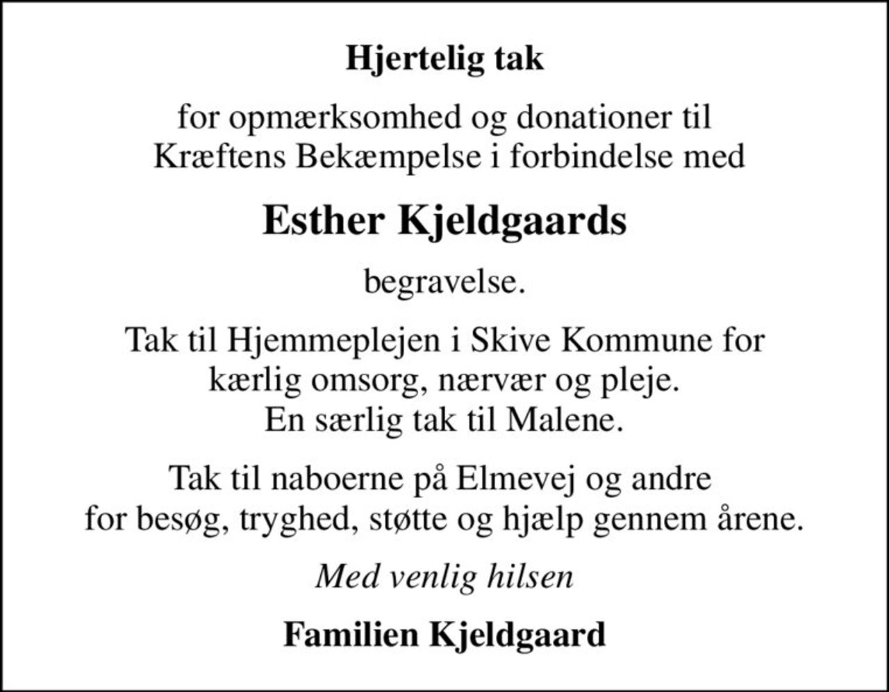 Hjertelig tak
for opmærksomhed og donationer til  Kræftens Bekæmpelse i forbindelse med
Esther Kjeldgaards
begravelse.
Tak til Hjemmeplejen i Skive Kommune for kærlig omsorg, nærvær og pleje. En særlig tak til Malene.
Tak til naboerne på Elmevej og andre  for besøg, tryghed, støtte og hjælp gennem årene.
Med venlig hilsen
Familien Kjeldgaard