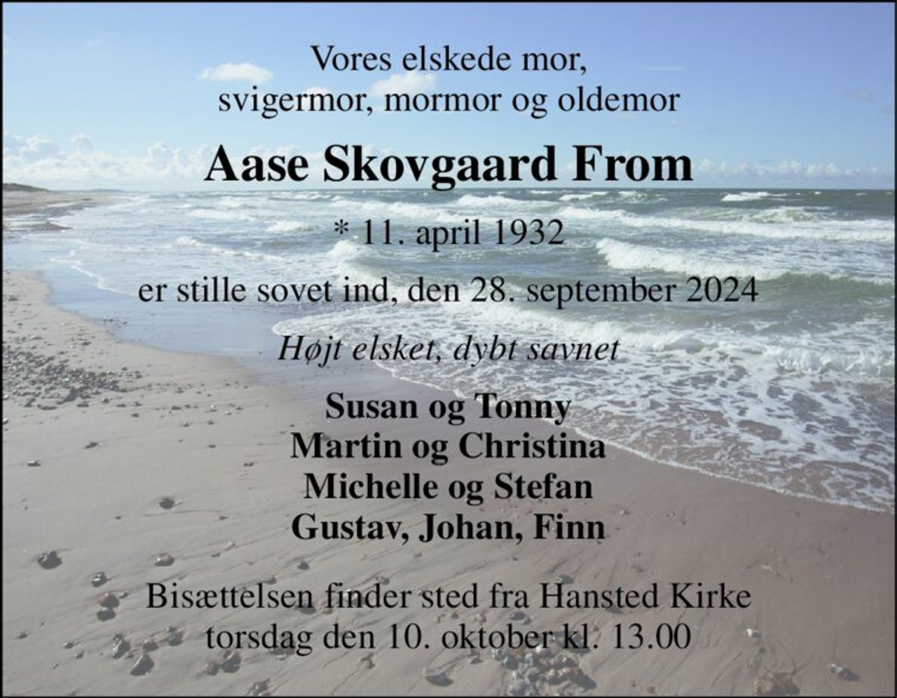 Vores elskede mor, svigermor, mormor og oldemor 
Aase Skovgaard From 
*​ 11. april 1932 
er stille sovet ind, den 28. september 2024 
Højt elsket, dybt savnet 
Susan og Tonny Martin og Christina Michelle og Stefan Gustav, Johan, Finn 
Bisættelsen finder sted fra Hansted Kirke torsdag den 10. oktober kl. 13.00