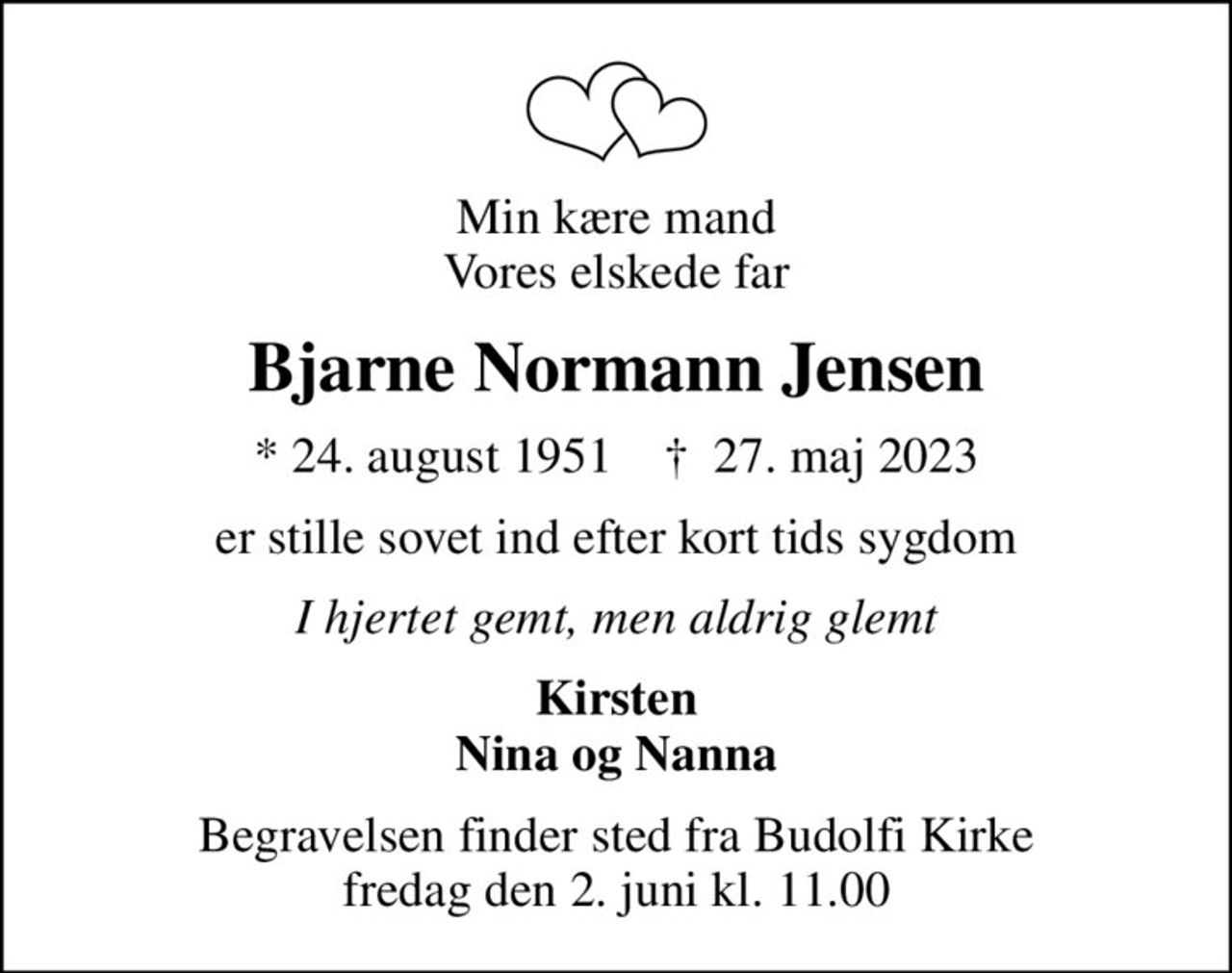 Min kære mand Vores elskede far
Bjarne Normann Jensen
* 24. august 1951    ✝ 27. maj 2023
er stille sovet ind efter kort tids sygdom
I hjertet gemt, men aldrig glemt
Kirsten Nina og Nanna
Begravelsen finder sted fra Budolfi Kirke  fredag den 2. juni kl. 11.00