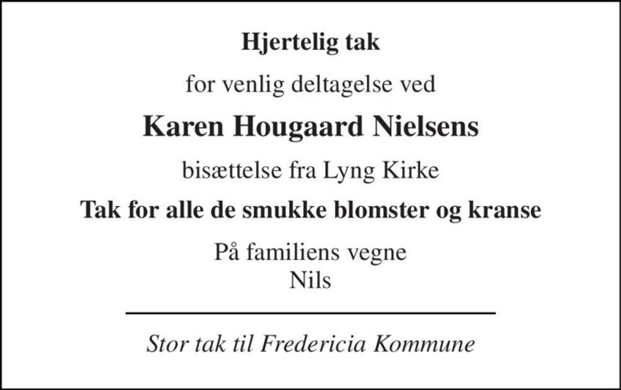 Hjertelig tak 
for venlig deltagelse ved 
Karen Hougaard Nielsens 
bisættelse fra Lyng Kirke 
Tak for alle de smukke blomster og kranse 
På familiens vegne Nils 
Stor tak til Fredericia Kommune